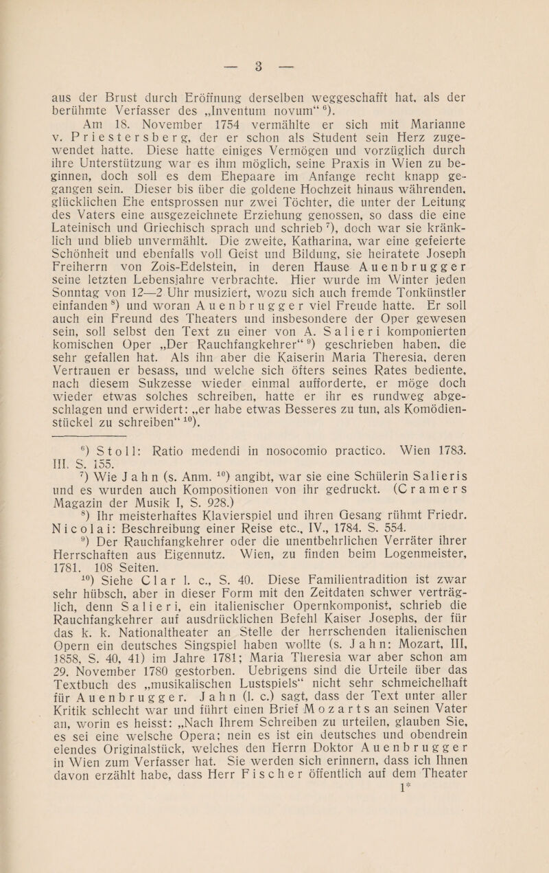 aus der Brust durch Eröffnung derselben weggeschafft hat, als der berühmte Verfasser des „Inventum novum“6). Am 18, November 1754 vermählte er sich mit Marianne v. Priestersberg, der er schon als Student sein Herz zuge¬ wendet hatte. Diese hatte einiges Vermögen und vorzüglich durch ihre Unterstützung war es ihm möglich, seine Praxis in Wien zu be¬ ginnen, doch soll es dem Ehepaare im Anfänge recht knapp ge¬ gangen sein. Dieser bis über die goldene Hochzeit hinaus währenden, glücklichen Ehe entsprossen nur zwei Töchter, die unter der Leitung des Vaters eine ausgezeichnete Erziehung genossen, so dass die eine Lateinisch und Griechisch sprach und schrieb 7), doch war sie kränk¬ lich und blieb unvermählt. Die zweite, Katharina, war eine gefeierte Schönheit und ebenfalls voll Geist und Bildung, sie heiratete Joseph Freiherrn von Zois-Edelstein, in deren Hause Auenbrugger seine letzten Lebensjahre verbrachte. Hier wurde im Winter jeden Sonntag von 12—2 Uhr musiziert, wozu sich auch fremde Tonkünstler einfanden 8) und woran Auenbrugger viel Freude hatte. Er soll auch ein Freund des Theaters und insbesondere der Oper gewesen sein, soll selbst den Text zu einer von A. Salieri komponierten komischen Oper „Der Rauchfangkehrer“9) geschrieben haben, die sehr gefallen hat. Als ihn aber die Kaiserin Maria Theresia, deren Vertrauen er besass, und welche sich öfters seines Rates bediente, nach diesem Sukzesse wieder einmal aufforderte, er möge doch wieder etwas solches schreiben, hatte er ihr es rundweg abge¬ schlagen und erwidert: „er habe etwas Besseres zu tun, als Komödien- stiickel zu schreiben“ 10). 6) St oll: Ratio medendi in nosocomio practico. Wien 1783. III, S. 155. 7) Wie Jahn (s. Anm. 10) angibt, war sie eine Schülerin Salieris und es wurden auch Kompositionen von ihr gedruckt. (C r a m e r s Magazin der Musik I, S. 928.) 8) Ihr meisterhaftes Klavierspiel und ihren Gesang rühmt Friedr. Nicolai: Beschreibung einer Reise etc., IV., 1784. S. 554. 9) Der Rauchfangkehrer oder die unentbehrlichen Verräter ihrer Herrschaften aus Eigennutz. Wien, zu finden beim Logenmeister, 1781. 108 Seiten. 10) Siehe C1 a r 1. c„ S. 40. Diese Familientradition ist zwar sehr hübsch, aber in dieser Form mit den Zeitdaten schwer verträg¬ lich, denn Salieri, ein italienischer Opernkomponist, schrieb die Rauchfangkehrer auf ausdrücklichen Befehl Kaiser Josephs, der für das k. k. Nationaltheater an Stelle der herrschenden italienischen Opern ein deutsches Singspiel haben wollte (s. Jahn: Mozart, III, 1858, S. 40, 41) im Jahre 1781; Maria Theresia war aber schon am 29. November 1780 gestorben. Uebrigens sind die Urteile über das Textbuch des „musikalischen Lustspiels“ nicht sehr schmeichelhaft für Auenbrugger. Jahn (1. c.) sagt, dass der Text unter aller Kritik schlecht war und führt einen Brief Mozarts an seinen Vater an, worin es heisst: „Nach Ihrem Schreiben zu urteilen, glauben Sie, es sei eine welsche Opera; nein es ist ein deutsches und obendrein elendes Originalstück, welches den Herrn Doktor Auenbrugger in Wien zum Verfasser hat. Sie werden sich erinnern, dass ich Ihnen davon erzählt habe, dass Herr Fischer öffentlich auf dem Theater 1*