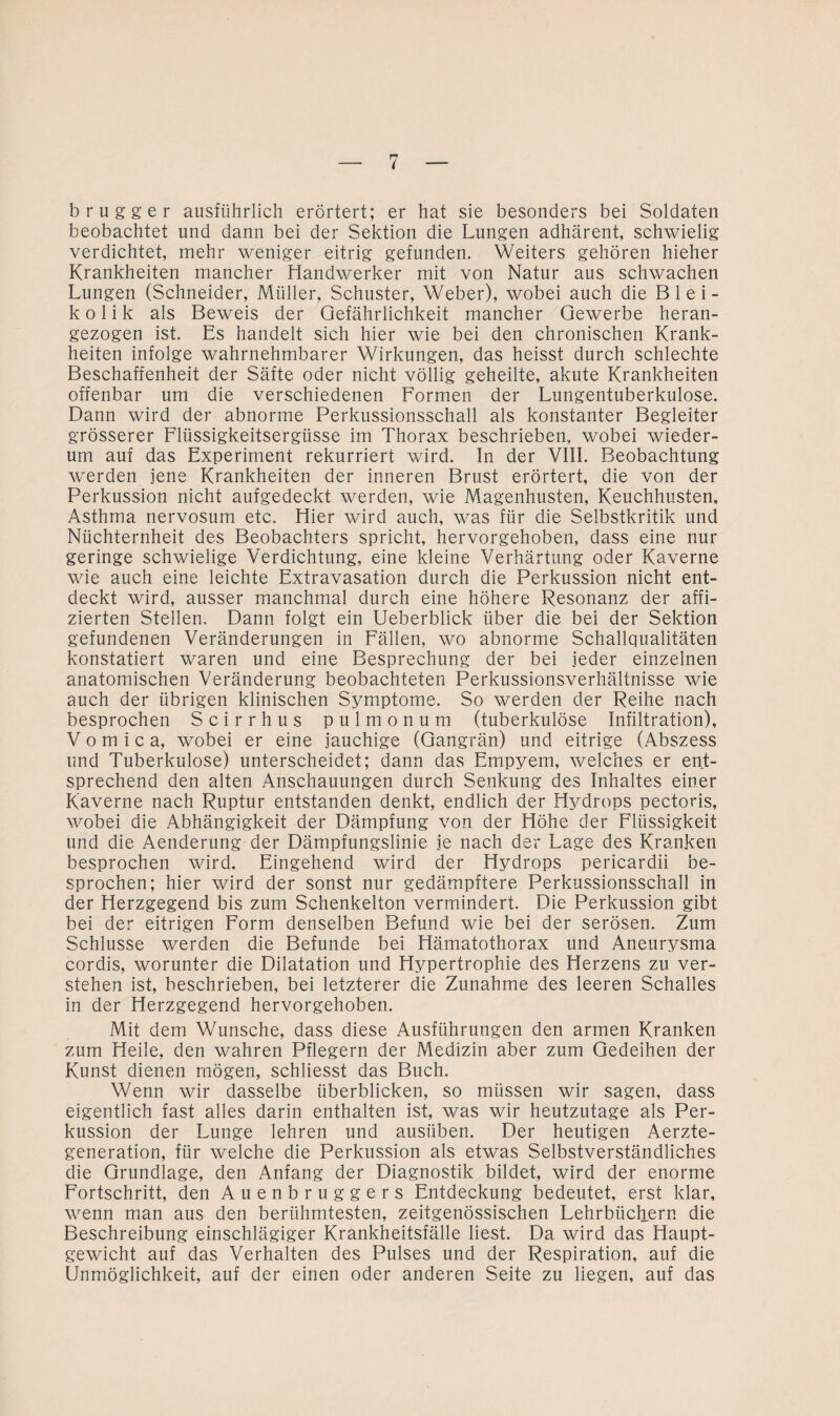 brugger ausführlich erörtert; er hat sie besonders bei Soldaten beobachtet und dann bei der Sektion die Lungen adhärent, schwielig verdichtet, mehr weniger eitrig gefunden. Weiters gehören hieher Krankheiten mancher Handwerker mit von Natur aus schwachen Lungen (Schneider, Müller, Schuster, Weber), wobei auch die Blei¬ kolik als Beweis der Gefährlichkeit mancher Gewerbe heran¬ gezogen ist. Es handelt sich hier wie bei den chronischen Krank¬ heiten infolge wahrnehmbarer Wirkungen, das heisst durch schlechte Beschaffenheit der Säfte oder nicht völlig geheilte, akute Krankheiten offenbar um die verschiedenen Formen der Lungentuberkulose. Dann wird der abnorme Perkussionsschall als konstanter Begleiter grösserer Flüssigkeitsergüsse im Thorax beschrieben, wobei wieder¬ um auf das Experiment rekurriert wird. In der VIII. Beobachtung werden jene Krankheiten der inneren Brust erörtert, die von der Perkussion nicht aufgedeckt werden, wie Magenhusten, Keuchhusten, Asthma nervosum etc. Hier wird auch, was für die Selbstkritik und Nüchternheit des Beobachters spricht, hervorgehoben, dass eine nur geringe schwielige Verdichtung, eine kleine Verhärtung oder Kaverne wie auch eine leichte Extravasation durch die Perkussion nicht ent¬ deckt wird, ausser manchmal durch eine höhere Resonanz der affi- zierten Stellen, Dann folgt ein Ueberblick über die bei der Sektion gefundenen Veränderungen in Fällen, wo abnorme Schallqualitäten konstatiert waren und eine Besprechung der bei jeder einzelnen anatomischen Veränderung beobachteten Perkussionsverhältnisse wie auch der übrigen klinischen Symptome. So werden der Reihe nach besprochen Scirrhus pulmonum (tuberkulöse Infiltration), V o m i c a, wobei er eine jauchige (Gangrän) und eitrige (Abszess und Tuberkulose) unterscheidet; dann das Empyem, welches er ent¬ sprechend den alten Anschauungen durch Senkung des Inhaltes einer Kaverne nach Ruptur entstanden denkt, endlich der Hydrops pectoris, wobei die Abhängigkeit der Dämpfung von der Höhe der Flüssigkeit und die Aenderung der Dämpfungslinie je nach der Lage des Kranken besprochen wird. Eingehend wird der Hydrops pericardii be¬ sprochen; hier wird der sonst nur gedämpftere Perkussionsschall in der Herzgegend bis zum Schenkelton vermindert. Die Perkussion gibt bei der eitrigen Form denselben Befund wie bei der serösen. Zum Schlüsse werden die Befunde bei Hämatothorax und Aneurysma cordis, worunter die Dilatation und Hypertrophie des Herzens zu ver¬ stehen ist, beschrieben, bei letzterer die Zunahme des leeren Schalles in der Herzgegend hervorgehoben. Mit dem Wunsche, dass diese Ausführungen den armen Kranken zum Heile, den wahren Pflegern der Medizin aber zum Gedeihen der Kunst dienen mögen, schliesst das Buch. Wenn wir dasselbe überblicken, so müssen wir sagen, dass eigentlich fast alles darin enthalten ist, was wir heutzutage als Per¬ kussion der Lunge lehren und ausüben. Der heutigen Aerzte- generation, für welche die Perkussion als etwas Selbstverständliches die Grundlage, den Anfang der Diagnostik bildet, wird der enorme Fortschritt, den Auenbruggers Entdeckung bedeutet, erst klar, wenn man aus den berühmtesten, zeitgenössischen Lehrbüchern die Beschreibung einschlägiger Krankheitsfälle liest. Da wird das Haupt¬ gewicht auf das Verhalten des Pulses und der Respiration, auf die Unmöglichkeit, auf der einen oder anderen Seite zu liegen, auf das