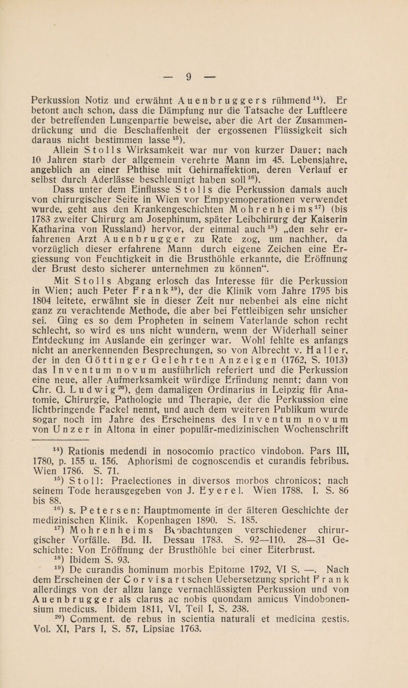 Perkussion Notiz und erwähnt Auenbruggers rühmend14). Er betont auch schon, dass die Dämpfung nur die Tatsache der Luftleere der betreffenden Lungenpartie beweise, aber die Art der Zusammen¬ drückung und die Beschaffenheit der ergossenen Flüssigkeit sich daraus nicht bestimmen lasse15). Allein St o 11s Wirksamkeit war nur von kurzer Dauer; nach 10 Jahren starb der allgemein verehrte Mann im 45. Lebensjahre, angeblich an einer Phthise mit Qehirnaffektion, deren Verlauf er selbst durch Aderlässe beschleunigt haben soll16). Dass unter dem Einflüsse S t o 11 s die Perkussion damals auch von chirurgischer Seite in Wien vor Empyemoperationen verwendet wurde, geht aus den Krankengeschichten Mohrenheims17) (bis 1783 zweiter Chirurg am Josephinum, später Leibchirurg dej Kaiserin Katharina von Russland) hervor, der einmal auch18) „den sehr er¬ fahrenen Arzt Auenbrugger zu Rate zog, um nachher, da vorzüglich dieser erfahrene Mann durch eigene Zeichen eine Er- giessung von Feuchtigkeit in die Brusthöhle erkannte, die Eröffnung der Brust desto sicherer unternehmen zu können“. Mit S t o 11 s Abgang erlosch das Interesse für die Perkussion in Wien; auch Peter Frank19), der die Klinik vom Jahre 1795 bis 1804 leitete, erwähnt sie in dieser Zeit nur nebenbei als eine nicht ganz zu verachtende Methode, die aber bei Fettleibigen sehr unsicher sei. Ging es so dem Propheten in seinem Vaterlande schon recht schlecht, so wird es uns nicht wundern, wenn der Widerhall seiner Entdeckung im Auslande ein geringer war. Wohl fehlte es anfangs nicht an anerkennenden Besprechungen, so von Albrecht v. Haller, der in den Göttinger Gelehrten Anzeigen (1762, S. 1013) das Inventum novum ausführlich referiert und die Perkussion eine neue, aller Aufmerksamkeit würdige Erfindung nennt; dann von Chr. G. Ludwig20), dem damaligen Ordinarius in Leipzig für Ana¬ tomie, Chirurgie, Pathologie und Therapie, der die Perkussion eine lichtbringende Fackel nennt, und auch dem weiteren Publikum wurde sogar noch im Jahre des Erscheinens des Inventum novum von U n z e r in Altona in einer populär-medizinischen Wochenschrift 14) Rationis medendi in nosocomio practico vindobon. Pars III, 1780, p. 155 u. 156. Aphorismi de cognoscendis et curandis febribus. Wien 1786. S. 71. 15) St oll: Praelectiones in diversos morbos chronicos; nach seinem Tode herausgegeben von J. Eyerel. Wien 1788. I. S. 86 bis 88. 16) s. Petersen: Hauptmomente in der älteren Geschichte der medizinischen Klinik. Kopenhagen 1890. S. 185. 17) Mohrenheims B*.obachtungen verschiedener chirur¬ gischer Vorfälle. Bd. II. Dessau 1783. S. 92—110. 28—31 Ge¬ schichte: Von Eröffnung der Brusthöhle bei einer Eiterbrust. 18) Ibidem S. 93. 19) De curandis hominum morbis Epitome 1792, VI S. —. Nach dem Erscheinen der Corvisart sehen Uebersetzung spricht Frank allerdings von der allzu lange vernachlässigten Perkussion und von Auenbrugger als clarus ac nobis quondam amicus Vindobonen- sium medicus. Ibidem 1811, VI, Teil I, S. 238. 20) Comment. de rebus in scientia naturali et inedicina gestis. Vol. XI, Pars I, S. 57, Lipsiae 1763.