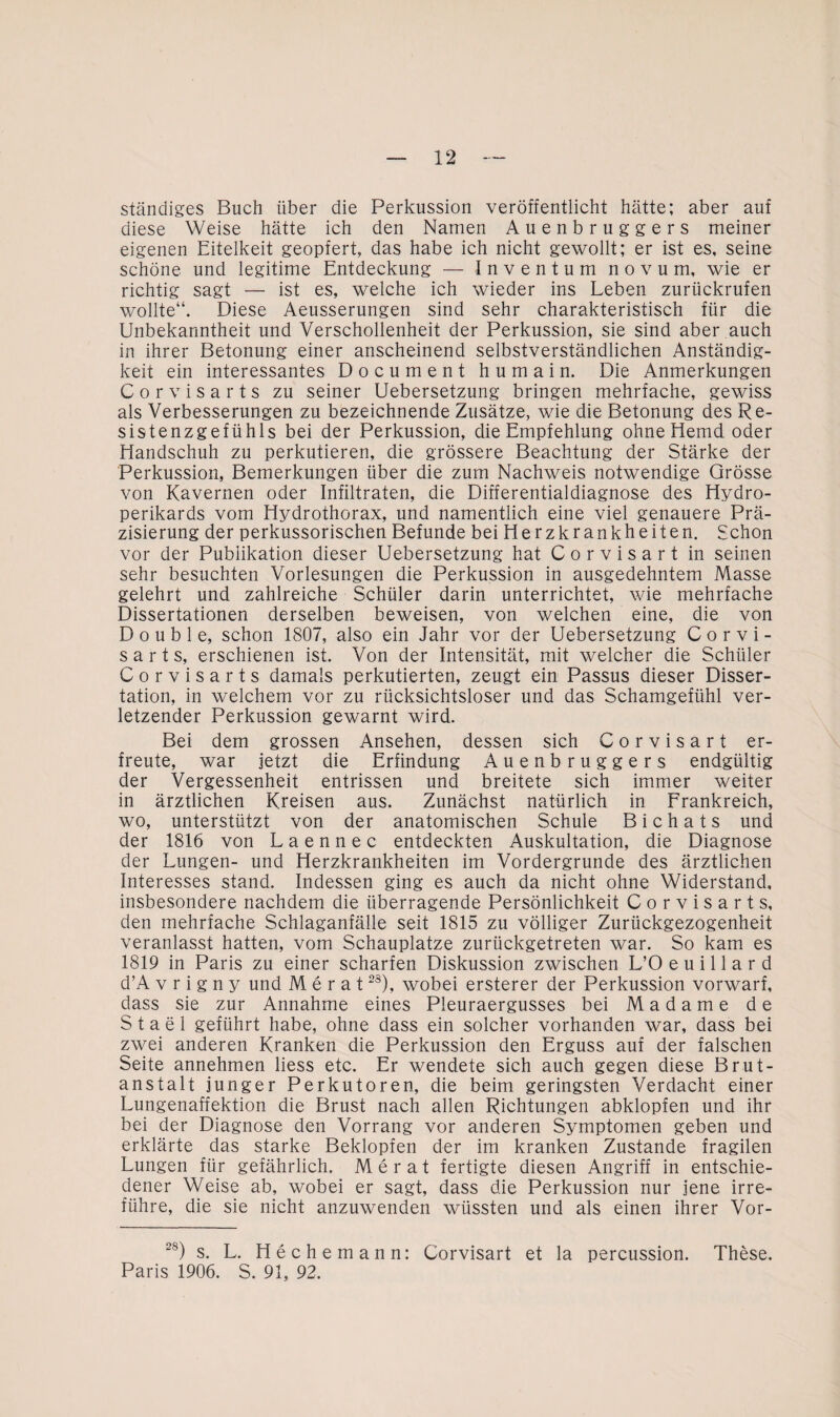 ständiges Buch über die Perkussion veröffentlicht hätte; aber auf diese Weise hätte ich den Namen Auenbruggers meiner eigenen Eitelkeit geopfert, das habe ich nicht gewollt; er ist es, seine schöne und legitime Entdeckung — Inventum novum, wie er richtig sagt — ist es, welche ich wieder ins Leben zurückrufen wollte“. Diese Aeusserungen sind sehr charakteristisch für die Unbekanntheit und Verschollenheit der Perkussion, sie sind aber auch in ihrer Betonung einer anscheinend selbstverständlichen Anständig¬ keit ein interessantes Document humain. Die Anmerkungen Corvisarts zu seiner Uebersetzung bringen mehrfache, gewiss als Verbesserungen zu bezeichnende Zusätze, wie die Betonung des Re¬ sistenzgefühls bei der Perkussion, die Empfehlung ohne Hemd oder Handschuh zu perkutieren, die grössere Beachtung der Stärke der Perkussion, Bemerkungen über die zum Nachweis notwendige Grösse von Kavernen oder Infiltraten, die Differentialdiagnose des Hydro- perikards vom Hydrothorax, und namentlich eine viel genauere Prä¬ zisierung der perkussorischen Befunde bei Herzkrankheiten. Schon vor der Publikation dieser Uebersetzung hat Corvisart in seinen sehr besuchten Vorlesungen die Perkussion in ausgedehntem Masse gelehrt und zahlreiche Schüler darin unterrichtet, wie mehrfache Dissertationen derselben beweisen, von welchen eine, die von Double, schon 1807, also ein Jahr vor der Uebersetzung Corvi¬ sarts, erschienen ist. Von der Intensität, mit welcher die Schüler Corvisarts damals perkutierten, zeugt ein Passus dieser Disser¬ tation, in welchem vor zu rücksichtsloser und das Schamgefühl ver¬ letzender Perkussion gewarnt wird. Bei dem grossen Ansehen, dessen sich Corvisart er¬ freute, war jetzt die Erfindung Auenbruggers endgültig der Vergessenheit entrissen und breitete sich immer weiter in ärztlichen Kreisen aus. Zunächst natürlich in Frankreich, wo, unterstützt von der anatomischen Schule B i c h a t s und der 1816 von L a e n n e c entdeckten Auskultation, die Diagnose der Lungen- und Herzkrankheiten im Vordergründe des ärztlichen Interesses stand. Indessen ging es auch da nicht ohne Widerstand, insbesondere nachdem die überragende Persönlichkeit Corvisarts, den mehrfache Schlaganfälle seit 1815 zu völliger Zurückgezogenheit veranlasst hatten, vom Schauplatze zurückgetreten war. So kam es 1819 in Paris zu einer scharfen Diskussion zwischen L’O e u i 11 a r d d’A v r i g n y und Merat2S), wobei ersterer der Perkussion vorwarf, dass sie zur Annahme eines Pleuraergusses bei Madame de Stael geführt habe, ohne dass ein solcher vorhanden war, dass bei zwei anderen Kranken die Perkussion den Erguss auf der falschen Seite annehmen liess etc. Er wendete sich auch gegen diese Brut¬ anstalt junger Perkutoren, die beim geringsten Verdacht einer Lungenaffektion die Brust nach allen Richtungen abklopfen und ihr bei der Diagnose den Vorrang vor anderen Symptomen geben und erklärte das starke Beklopfen der im kranken Zustande fragilen Lungen für gefährlich. Merat fertigte diesen Angriff in entschie¬ dener Weise ab, wobei er sagt, dass die Perkussion nur jene irre¬ führe, die sie nicht anzuwenden wüssten und als einen ihrer Vor- -8) s. L. He che mann: Corvisart et la percussion. These. Paris 1906. S. 91, 92.