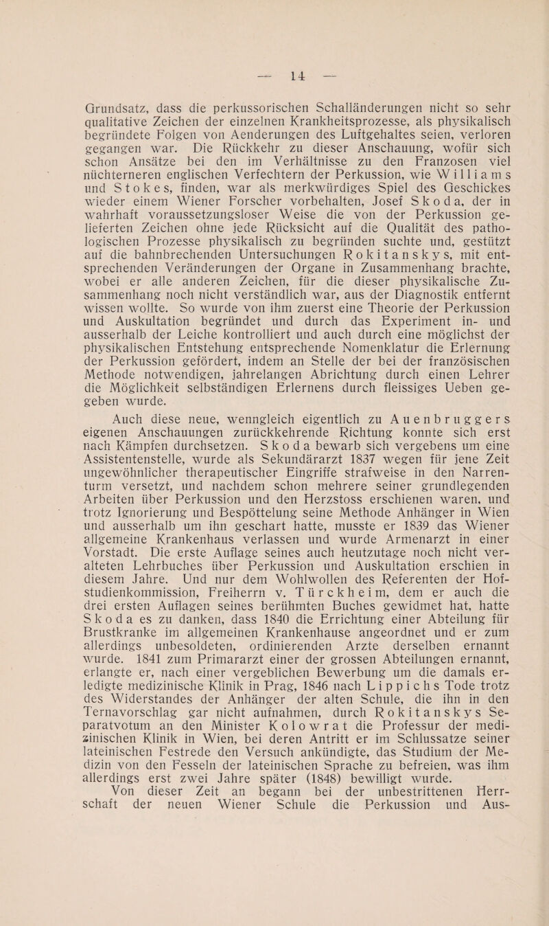 Grundsatz, dass die perkussorischen Schalländerungen nicht so sehr qualitative Zeichen der einzelnen Krankheitsprozesse, als physikalisch begründete Folgen von Aenderungen des Luftgehaltes seien, verloren gegangen war. Die Rückkehr zu dieser Anschauung, wofür sich schon Ansätze bei den im Verhältnisse zu den Franzosen viel nüchterneren englischen Verfechtern der Perkussion, wie Williams und Stokes, finden, war als merkwürdiges Spiel des Geschickes wieder einem Wiener Forscher Vorbehalten, Josef Skoda, der in wahrhaft voraussetzungsloser Weise die von der Perkussion ge¬ lieferten Zeichen ohne jede Rücksicht auf die Qualität des patho¬ logischen Prozesse physikalisch zu begründen suchte und, gestützt auf die bahnbrechenden Untersuchungen Rokitanskys, mit ent¬ sprechenden Veränderungen der Organe in Zusammenhang brachte, wobei er alle anderen Zeichen, für die dieser physikalische Zu¬ sammenhang noch nicht verständlich war, aus der Diagnostik entfernt wissen wollte. So wurde von ihm zuerst eine Theorie der Perkussion und Auskultation begründet und durch das Experiment in- und ausserhalb der Leiche kontrolliert und auch durch eine möglichst der physikalischen Entstehung entsprechende Nomenklatur die Erlernung der Perkussion gefördert, indem an Stelle der bei der französischen Methode notwendigen, jahrelangen Abrichtung durch einen Lehrer die Möglichkeit selbständigen Erlernens durch fleissiges Ueben ge¬ geben wurde. Auch diese neue, wenngleich eigentlich zu Auenbruggers eigenen Anschauungen zurückkehrende Richtung konnte sich erst nach Kämpfen durchsetzen. Skoda bewarb sich vergebens um eine Assistentenstelle, wurde als Sekundärarzt 1837 wegen für jene Zeit ungewöhnlicher therapeutischer Eingriffe strafweise in den Narren¬ turm versetzt, und nachdem schon mehrere seiner grundlegenden Arbeiten über Perkussion und den Herzstoss erschienen waren, und trotz Ignorierung und Bespöttelung seine Methode Anhänger in Wien und ausserhalb um ihn geschart hatte, musste er 1839 das Wiener allgemeine Krankenhaus verlassen und wurde Armenarzt in einer Vorstadt. Die erste Auflage seines auch heutzutage noch nicht ver¬ alteten Lehrbuches über Perkussion und Auskultation erschien in diesem Jahre. Und nur dem Wohlwollen des Referenten der Hof¬ studienkommission, Freiherrn v. T ü r c k h e i m, dem er auch die drei ersten Auflagen seines berühmten Buches gewidmet hat, hatte Skoda es zu danken, dass 1840 die Errichtung einer Abteilung für Brustkranke im allgemeinen Krankenhause angeordnet und er zum allerdings unbesoldeten, ordinierenden Arzte derselben ernannt wurde. 1841 zum Primararzt einer der grossen Abteilungen ernannt, erlangte er, nach einer vergeblichen Bewerbung um die damals er¬ ledigte medizinische Klinik in Prag, 1846 nach L i p p i c h s Tode trotz des Widerstandes der Anhänger der alten Schule, die ihn in den Ternavorschlag gar nicht aufnahmen, durch Rokitanskys Se¬ paratvotum an den Minister Kolowrat die Professur der medi¬ zinischen Klinik in Wien, bei deren Antritt er im Schlussatze seiner lateinischen Festrede den Versuch ankündigte, das Studium der Me¬ dizin von den Fesseln der lateinischen Sprache zu befreien, was ihm allerdings erst zwei Jahre später (1848) bewilligt wurde. Von dieser Zeit an begann bei der unbestrittenen Herr¬ schaft der neuen Wiener Schule die Perkussion und Aus-