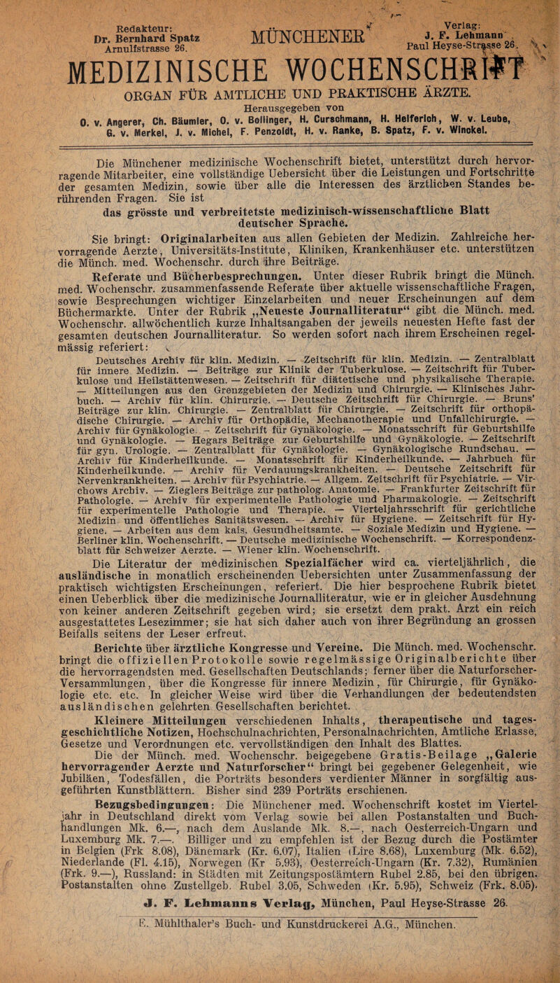 Redakteur: Dr. Bernhard Spatz Arnulfstrasse 26. MÜNCHENER Verlag: J. F. Lehmann Paul Heyse-Strasse 26. % v MEDIZINISCHE WOCHENSCHRIFT ORGAN FÜR AMTLICHE UND PRAKTISCHE ÄRZTE. Herausgegeben von 0. v. Angerer, Ch. Bäumler, 0. v. Bollinger, H. Curschmann, H. Helferloh, W. v. Leube, G. v. Merkel, J. v. Michel, F. Penzoldt, H. v. Ranke, B. Spatz, F. v. Winokel. Die Münchener medizinische Wochenschrift bietet, unterstützt durch hervor¬ ragende Mitarbeiter, eine vollständige Uebersicht über die Leistungen und Fortschritte der gesamten Medizin, sowie über alle die Interessen des ärztlichen Standes be¬ rührenden Fragen. Sie ist das grösste und verbreitetste medizinisch-wissenschaftliche Blatt deutscher Sprache. Sie bringt: Originalarbeiten aus allen Gebieten der Medizin. Zahlreiche her¬ vorragende Aerzte, Universitäts-Institute, Kliniken, Krankenhäuser etc. unterstützen die Münch, med. Wochenschr. durch ihre Beiträge. Referate und Bücherbesprechungen. Unter dieser Rubrik bringt die Münch, med. Wochenschr. zusammenfassende Referate über aktuelle wissenschaftliche Fragen, sowie Besprechungen wichtiger Einzelarbeiten und neuer Erscheinungen auf dem Büchermärkte. Unter der Rubrik „Neueste Journalliteratur“ gibt die Münch, med. Wochenschr. allwöchentlich kurze Inhaltsangaben der jeweils neuesten Hefte fast der gesamten deutschen Journalliteratur. So werden sofort nach ihrem Erscheinen regel¬ mässig referiert: v Deutsches Archiv für klm. Medizin. — Zeitschrift für klin. Medizin. — Zentralblatt für innere Medizin. — Beiträge zur Klinik der Tuberkulose. — Zeitschrift für Tuber¬ kulose und Heilstättenwesen. — Zeitschrift für diätetische und physikalische Therapie. — Mitteilungen aus den Grenzgebieten der Medizin und Chirurgie. — Klinisches Jahr¬ buch. — Archiv für klin. Chirurgie. — Deutsche Zeitschrift für Chirurgie. — Bruns’ Beiträge zur klin. Chirurgie. — Zentralblatt für Chirurgie. — Zeitschrift für orthopä¬ dische Chirurgie. — Archiv für Orthopädie, Mechanotherapie und Unfallchirurgie. — Archiv für Gynäkologie. - Zeitschrift für Gynäkologie. — Monatsschrift für Geburtshilfe und Gynäkologie. — Hegars Beiträge zur Geburtshilfe und Gynäkologie. — Zeitschrift für gyn. Urologie. — Zentralblatt für Gynäkologie. — Gynäkologische Rundschau. — Archiv für Kinderheilkunde. — Monatsschrift für Kinderheilkunde. — Jahrbuch für Kinderheilkunde. — Archiv für Verdauungskrankheiten. — Deutsche Zeitschrift für Nervenkrankheiten. — Archiv für Psychiatrie. — Allgem. Zeitschrift für Psychiatrie. — Vir- chows Archiv. — Zieglers Beiträge zur patholog. Anatomie. — Frankfurter Zeitschrift für Pathologie. — Archiv für experimentelle Pathologie und Pharmakologie. — Zeitschrift für experimentelle Pathologie und Therapie. — Vierteljahrsschrift für gerichtliche Medizin und öffentliches Sanitätswesen. — Archiv für Hygiene. — Zeitschrift für Hy¬ giene. — Arbeiten aus dem kais. Gesundheitsamte. — Soziale Medizin und Hygiene. — Berliner klin. Wochenschrift. — Deutsche medizinische Wochenschrift. — Korrespondenz¬ blatt für Schweizer Aerzte. — Wiener klin. Wochenschrift. Die Literatur der medizinischen Spezialfächer wird ca. vierteljährlich, die ausländische in monatlich erscheinenden Uebersichten unter Zusammenfassung der praktisch wichtigsten Erscheinungen, referiert. Die hier besprochene Rubrik bietet einen Ueberblick über die medizinische Journalliteratur, wie er in gleicher Ausdehnung von keiner anderen Zeitschrift gegeben wird; sie ersetzt dem prakt. Arzt ein reich ausgestattetes Lesezimmer; sie hat sich daher auch von ihrer Begründung an grossen Beifalls seitens der Leser erfreut. Berichte über ärztliche Kongresse und Vereine. Die Münch, med. Wochenschr. bringt die offiziellen Protokolle sowie regelmässige Originalberichte über die hervorragendsten med. Gesellschaften Deutschlands; ferner über die Naturforscher- Versammlungen, über die Kongresse für innere Medizin, für Chirurgie, für Gynäko¬ logie etc. etc. In gleicher Weise wird über die Verhandlungen \der bedeutendsten ausländischen gelehrten Gesellschaften berichtet. Kleinere Mitteilungen verschiedenen Inhalts, therapeutische und tages- geschiclitliche Notizen, Hochschulnachrichten, Personalnachrichten, Amtliche Erlasse, Gesetze und Verordnungen etc. vervollständigen den Inhalt des Blattes. Die der Münch, med. Wochenschr. beigegebene Gratis-Beilage „Galerie hervorragender Aerzte und Naturforscher“ bringt bei gegebener Gelegenheit, wie Jubiläen, Todesfällen, die Porträts besonders verdienter Männer in sorgfältig aus¬ geführten Kunstblättern. Bisher sind 239 Porträts erschienen. Bezugsbedingungen: Die Münchener med. Wochenschrift kostet im Viertel¬ jahr in Deutschland direkt vom Verlag sowie bei allen Postanstalten und Buch¬ handlungen Mk. 6.—, nach dem Auslande Mk. 8.—, nach Oesterreich-Ungarn und Luxemburg Mk. 7.—. Billiger und zu empfehlen ist der Bezug durch die Postämter in Belgien (Frk 8.08), Dänemark (Kr. 6.07), Italien (Lire 8.68), Luxemburg (Mk. 6.52), Niederlande (Fl. 4.15), Norwegen (Kr 5.93), Oesterreich-Ungarn (Kr. 7.32), Rumänien (Frk. 9.—), Russland: in Städten mit Zeitungspostämtern Rubel 2.85, bei den übrigen. Postanstalten ohne Zustellgeb. Rubel 3.05, Schweden fKr. 5.95), Schweiz (Frk. 8.05)- «I. F. Lehmanns Vevlag, München, Paul Heyse-Strasse 26. E. Mühlthaler’s Buch- und Kunstdruckerei A.G., München.