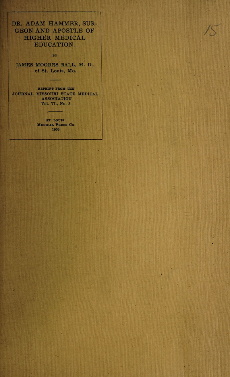 DR. ADAM HAMMER, SUR¬ GEON AND APOSTLE OF HIGHER MEDICAL EDUCATION. | BY JAMES MOORES BALE, M. D., of St. Louis, Mo. REPRINT FROM THE JOURNAL MISSOURI STATE MEDICAL ASSOCIATION Vol. VI.. No. 3. ST. louis: Medical Press Co. 1909