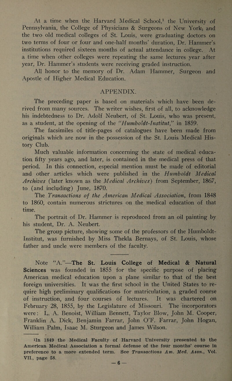 At a time when the Harvard Medical School,1 the University of Pennsylvania, the College of Physicians & Surgeons of New York', and the two old medical colleges of St. Louis, were graduating doctors on two terms of four or four and one-half months' duration, Dr. Hammer’s institutions required sixteen months of actual attendance in college. At a time when other colleges were repeating the same lectures year after year, Dr. Hammer’s students were receiving graded instruction. All honor to the memory of Dr. Adam Hammer, Surgeon and Apostle of Higher Medical Education. APPENDIX. The preceding paper is based on materials which have been de¬ rived from many sources. The writer wishes, first of all, to acknowledge his indebtedness to Dr. Adolf Neubert, of St. Louis, who was present, as a student, at the opening of the “Humboldt-Institut” in 1859. The facsimiles of title-pages of catalogues have been made from originals which are now in the possession of the St. Louis Medical His¬ tory Club. Much valuable information concerning the state of medical educa¬ tion fifty years ago, and later, is contained in the medical press of that period. In this connection, especial mention must be made of editorial and other articles which were published in the Humboldt Medical Archives (later known as the Medical Archives) from September, 1867, to (and including) June, 1870. The Transactions of the American Medical Association, from 1848 to 1860, contain numerous strictures on the medical education of that time. The portrait of Dr. Hammer is reproduced from an oil painting by his student, Dr. A. Neubert. The group picture, showing some of the professors of the ITumboldt- Institut, was furnished by Miss Thekla Bernays, of St. Louis, whose father and uncle were members of the faculty. Note “A.”—The St. Louis College of Medical & Natural Sciences was founded in 1855 for the specific purpose of placing American medical education upon a plane similar to that of the best foreign universities. It was the first school in the United States to re¬ quire high preliminary qualifications for matriculation, a graded course of instruction, and four courses of lectures. It was chartered on February 28, 1855, by the Legislature of Missouri. The incorporators were: L. A. Benoist, William Bennett, Taylor Blow, John M. Cooper, Franklin A. Dick, Benjamin Farrar, John O’F. Farrar, John Hogan, William Palm, Isaac M. Sturgeon and James Wilson. 1 • iln 1849 the Medical Faculty of Harvard University presented to the American Medical Association a formal defense of the four months’ course in preference to a more extended term. See Transactions Am,. Mecl. Assn., Vol. VII., page 58.