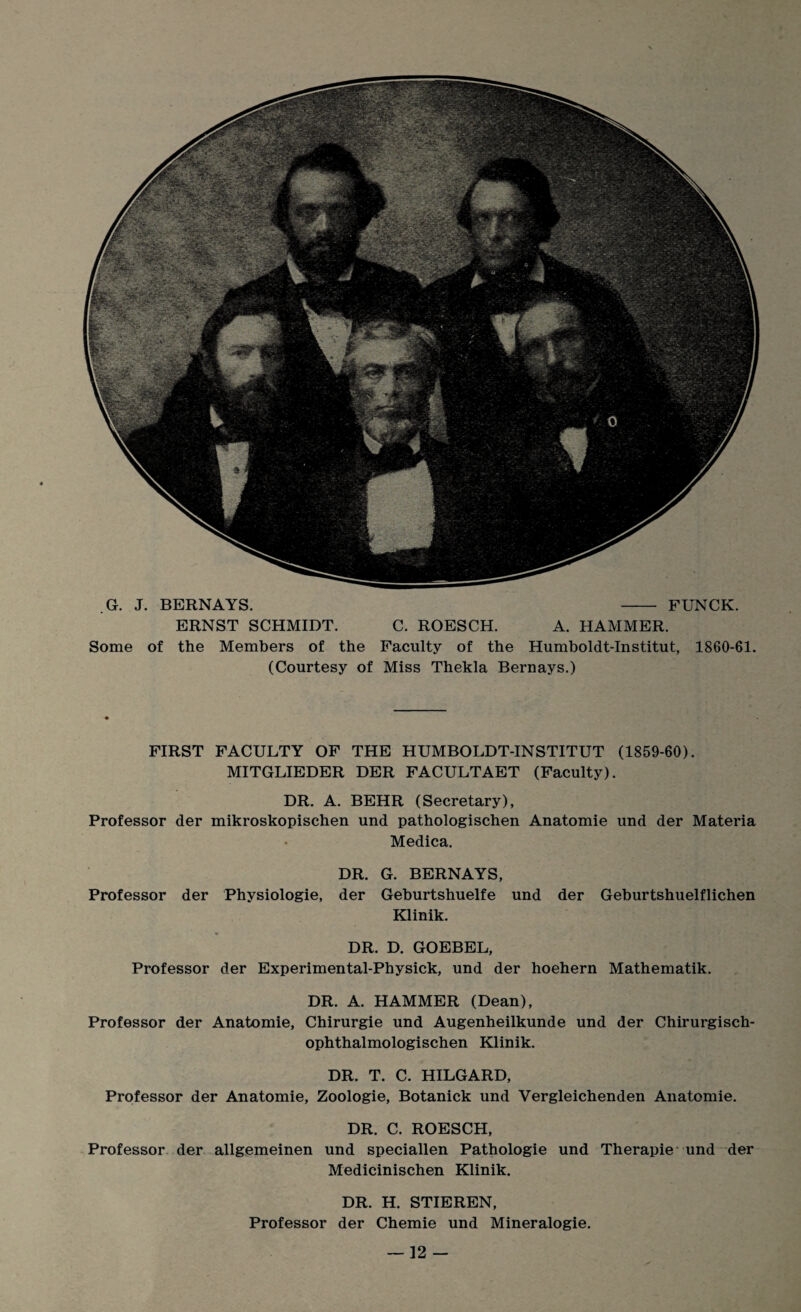 G. J. BERNAYS. ERNST SCHMIDT. - FUNCK. C. ROESCH. A. HAMMER. Some of the Members of the Faculty of the Humboldt-Institut, 1860-61. (Courtesy of Miss Thekla Bernays.) FIRST FACULTY OF THE HUMBOLDT-INSTITUT (1859-60). MITGLIEDER DER FACULTAET (Faculty). DR. A. BEHR (Secretary), Professor der mikroskopischen und pathologischen Anatomie und der Materia Medica. DR. G. BERNAYS, Professor der Physiologie, der Geburtshuelfe und der Geburtshuelflichen Klinik. DR. D. GOEBEL, Professor der Experimental-Physick, und der hoehern Mathematik. DR. A. HAMMER (Dean), Professor der Anatomie, Chirurgie und Augenheilkunde und der Chirurgisch- ophthalmologischen Klinik. DR. T. C. HILGARD, Professor der Anatomie, Zoologie, Botanick und Vergleichenden Anatomie. DR. C. ROESCH, Professor der allgemeinen und speciallen Pathologie und Therapie und der Medicinischen Klinik. DR. H. STIEREN, Professor der Chemie und Mineralogie.