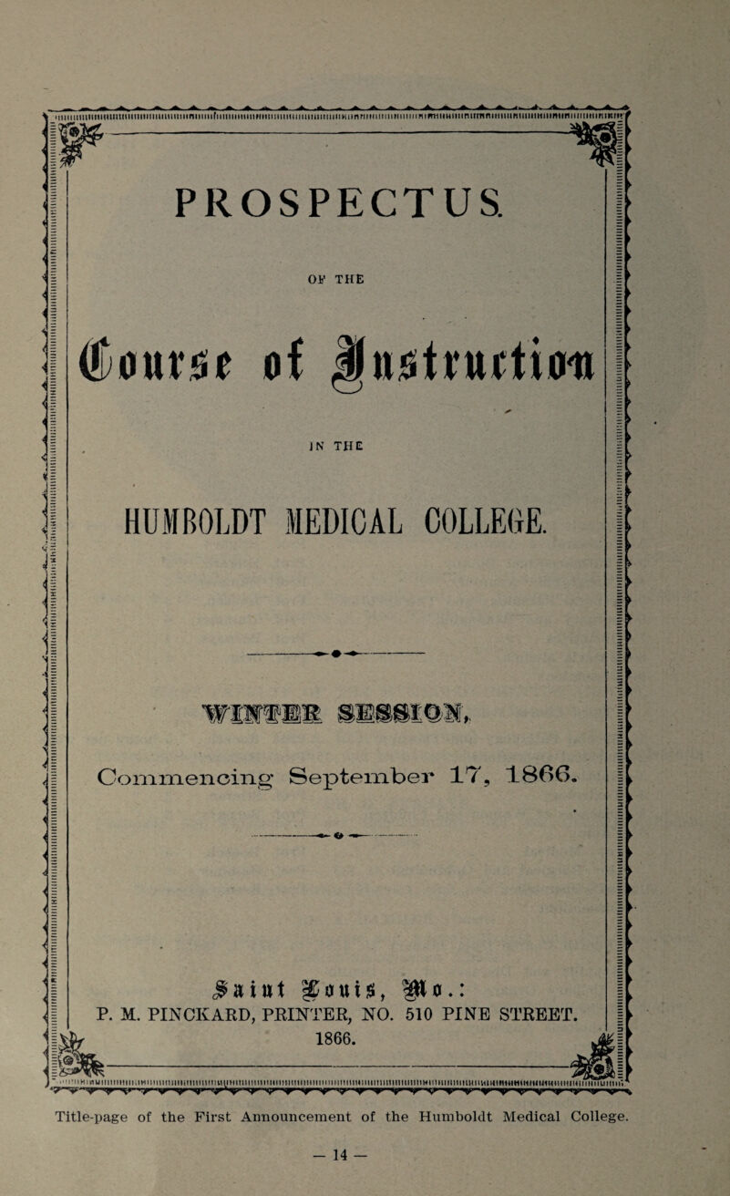 MtiiiiimiimiUMmimiimuiuuiiiniiiiiifiitiHiiiiiiiMiiuiiuiiimiiiiiiiiiiiiiiiinriiMimiiiiiimiHiFniiiHiiitniirnniiiiiiimiimiiiimimiiiiimiriiim*/ i E < | < | - | ' I < 1 < § <ji <1 il ii X -* it 'll il II $ PROSPECTUS. OF THE (Jtoursie of Jhio hint ion IN THE HUMBOLDT MEDICAL COLLEGE. Commencing September IT, 1866, $aiut pCauisb po,: P. M. PINOKARD, PRINTER, NO. 510 PINE STREET. 1866. E ► r ► i ► § ► I ► 1 ► ■ i -^11 h i v-tm i n 11 m 11 >ii-i i unm n nun n mn vhjh m m i n n mm m 11 in n 11111 n n i m« i mi 111 n in i inn i w in m m n itiHitm mmnwiii >muih m hih i i i ti i i ui i ii u~. .yi ny y y up. yr 1 ■ y y 'y y y.y. ■% Title-page of the First Announcement of the Humboldt Medical College.