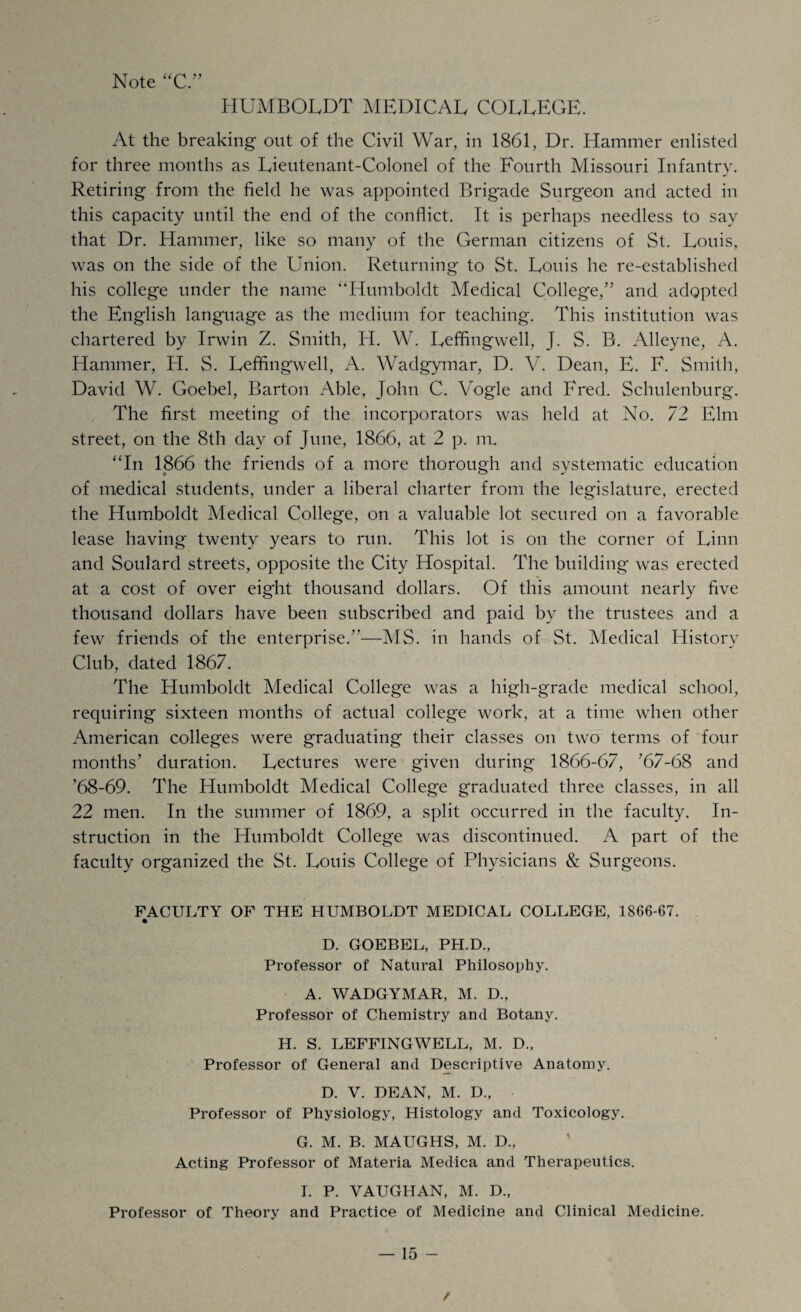 Note “C ” HUMBOLDT MEDICAL COLLEGE. At the breaking out of the Civil War, in 1861, Dr. Hammer enlisted for three months as Lieutenant-Colonel of the Fourth Missouri Infantry. Retiring from the field he was appointed Brigade Surgeon and acted in this capacity until the end of the conflict. It is perhaps needless to say that Dr. Hammer, like so many of the German citizens of St. Louis, was on the side of the Union. Returning to St. Louis he re-established his college under the name ‘‘Humboldt Medical College/’ and adopted the English language as the medium for teaching. This institution was chartered by Irwin Z. Smith, IT. W. Leffingwell, J. S. B. Alleyne, A. Hammer, H. S. Leffingwell, A. Wadgymar, D. V. Dean, E. F. Smith, David W. Goebel, Barton Able, John C. Vogle and Fred. Schulenburg. The first meeting of the incorporators was held at No. 72 Elm street, on the 8th day of June, 1866, at 2 p. m. “In 1866 the friends of a more thorough and systematic education of medical students, under a liberal charter from the legislature, erected the Humboldt Medical College, on a valuable lot secured on a favorable lease having twenty years to run. This lot is on the corner of Linn and Soulard streets, opposite the City Hospital. The building was erected at a cost of over eight thousand dollars. Of this amount nearly five thousand dollars have been subscribed and paid by the trustees and a few friends of the enterprise.”—MS. in hands of St. Medical History Club, dated 1867. The Humboldt Medical College was a high-grade medical school, requiring sixteen months of actual college work, at a time when other American colleges were graduating their classes on two terms of four months’ duration. Lectures were given during 1866-67, ’67-68 and ’68-69. The Humboldt Medical College graduated three classes, in all 22 men. In the summer of 1869, a split occurred in the faculty. In¬ struction in the Humboldt College was discontinued. A part of the faculty organized the St. Louis College of Physicians & Surgeons. FACULTY OF THE HUMBOLDT MEDICAL COLLEGE, 1866-67. D. GOEBEL, PH.D., Professor of Natural Philosophy. A. WADGYMAR, M. D., Professor of Chemistry and Botany. H. S. LEFFINGWELL, M. D., Professor of General and Descriptive Anatomy. D. V. DEAN, M. D., Professor of Physiology, Histology and Toxicology. G. M. B. MAUGHS, M. D., Acting Professor of Materia Medica and Therapeutics. I. P. VAUGHAN, M. D., Professor of Theory and Practice of Medicine and Clinical Medicine. — 15 - /