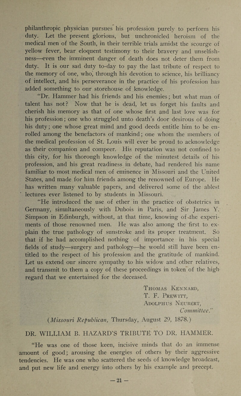 philanthropic physician pursues his profession purely to perform his duty. Let the present glorious, but unchronicled heroism of the medical men of the South, in their terrible trials amidst the scourge of yellow fever, bear eloquent testimony to their bravery and unselfish¬ ness—even the imminent danger of death does not deter them from duty. It is our sad duty to-day to pay the last tribute of respect to the memory of one, whoj through his devotion to science, his brilliancy of intellect, and his perseverance in the practice of his profession has' added something to our storehouse of knowledge. “Dr. Hammer had his friends and his enemies; but what man of talent has not? Now that he is dead, let us forget his faults and cherish his memory as that of one whose first and last love was for his profession; one who struggled unto death’s door desirous of doing his duty; one whose great mind and good deeds entitle him to be en¬ rolled among the benefactors of mankind; one whom the members of the medical profession of St. Louis will ever be proud to acknowledge as their companion and compeer. His reputation was not confined to this city, for his thorough knowledge of the minutest details of his profession, and his great readiness in debate, had rendered his name familiar to most medical men of eminence in Missouri and the United States, and made for him friends among the renowned of Europe. He has written many valuable papers, and delivered some of the ablest lectures ever listened to by students in Missouri. “He introduced the use of ether in the practice of obstetrics in Germany, simultaneously with Dubois in Paris, and Sir James Y. Simpson in Edinburgh, without, at that time, knowing of4he experi¬ ments of those renowned men. He was also among the first to ex¬ plain the true pathology of sunstroke and its proper treatment. So that if he had accomplished nothing of importance in his special fields of study—surgery and pathology—he would still have been en¬ titled to the respect of his profession and the gratitude of mankind. Let us extend our sincere sympathy to his widow and other relatives, and transmit to them a copy of these proceedings in token of the high- regard that we entertained for the deceased. Thomas Klnnard, T. F. Prlwitt, Adolphus Nlublrt, Committee. (Missouri Republican, Thursday, August 29, 1878.) DR. WILLIAM B. HAZARD’S TRIBUTE TO DR. HAMMER. “He was one of those keen, incisive minds that do an immense amount of good; arousing the energies of others by their aggressive tendencies. He was one who scattered the seeds of knowledge broadcast, and put new life and energy into others by his example and precept.