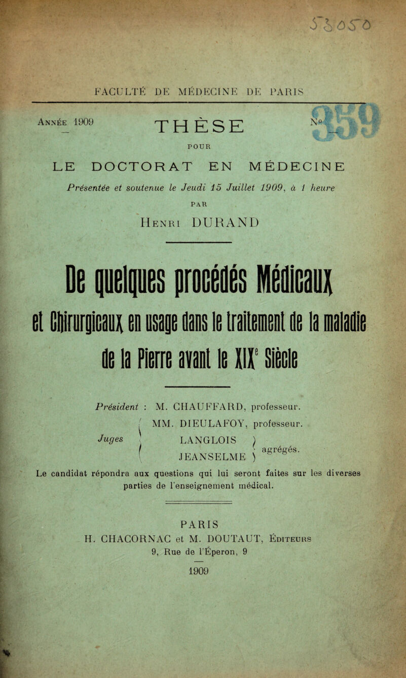 J ..S '-0 6 ô FAGULTK DF. MÉDKCINE DK PARIS Année 1909 THÈSE No ' POUR LE DOCTORAT EN MÉDECINE Présentée et soutenue le Jeudi 15 Juillet 1909, à 1 heure PAR 'Henri DURAND el (lllirurgiGauli en usage sans le iraileinenl ne la maladie de la Pierre avant le W Sièeie Président : M. CHAUFFARD, professeur. MM. DIEULAFOY, professeur. Juges \ \ LANGLOIS ) f J ' agrégés, JEANSELME ) Le candidat répondra aux questions qui lui seront faites sur les diverses parties de l’enseignement médical. PARIS H. CHAGORNAG et M. DOUTAUT, Éditeurs 9, Rue de TÉperon, 9 1909