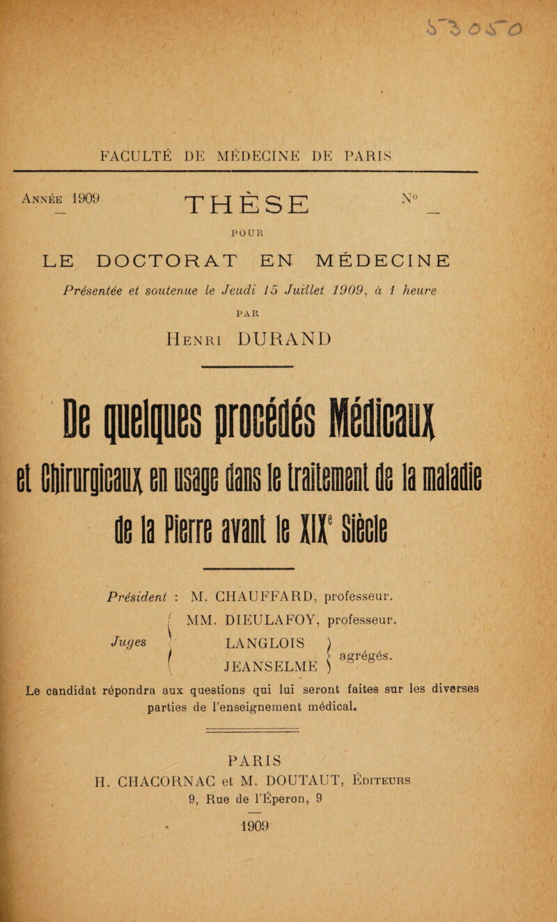 Année 1909 THÈSE N'^ POUR LE DOCTORAT EN MÉDECINE Présentée et soutenue le Jeudi 15 Juiilet 1909\ à i heure PA.R Henri DURAND de la Pierre aval le mil' Sièele Président : M. CHAUFFARD, professeur. ' MM. DIEULAFOY, professeur. Juges )- LANGLOIS ) i > agrégés. ! JEANSELME ) Le candidat répondra aux questions qui lui seront faites sur les diverses parties de l’enseignement médical. PARIS H. CHACORNAC et M. DOUTAUT, Éditeurs 9, Rue de l’Éperon, 9 1909