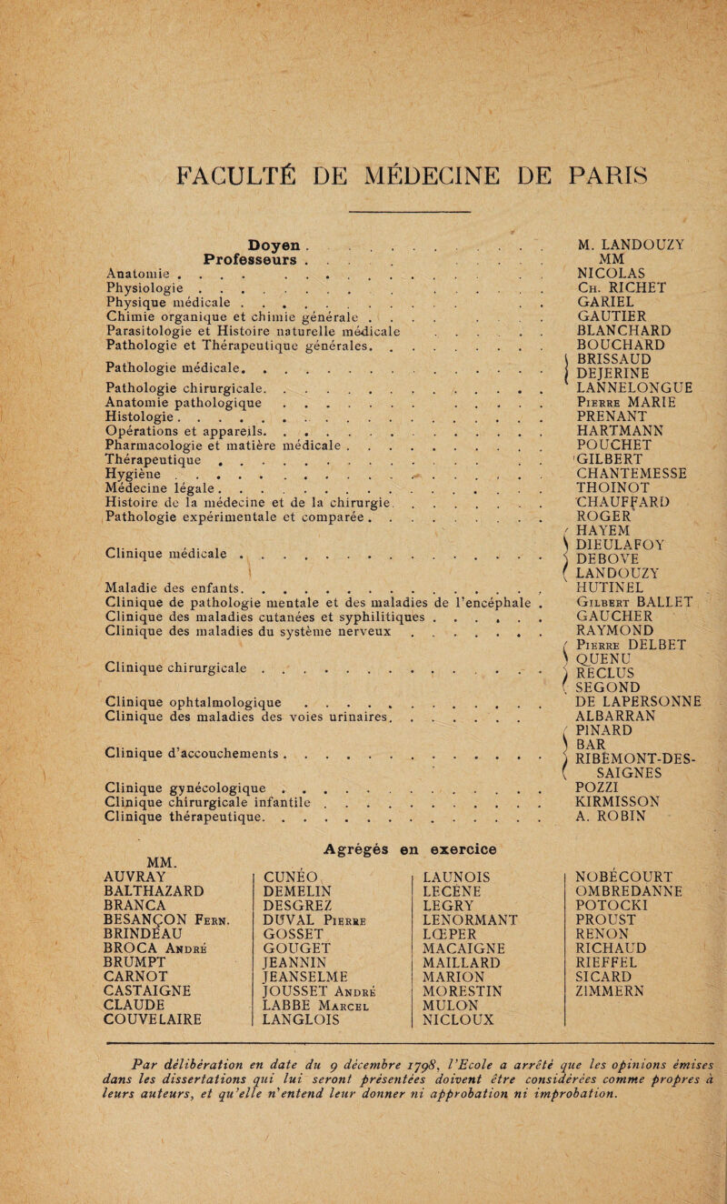 Doyen. . Professeurs .... . Anatomie .... . Physiologie. ...... Physique médicale. . . Chimie organique et chimie générale .... . . . . Parasitologie et Histoire naturelle médicale . . . . . . Pathologie et Thérapeutique générales. Pathologie médicale. Pathologie chirurgicale... Anatomie pathologique. . Histologie. Opérations et appareils. Pharmacologie et matière médicale. Thérapeutique , . . . Hygiène... Médecine légale.. . Histoire de la médecine et de la chirurgie. Pathologie expérimentale et comparée. Clinique médicale.. . . . I Maladie des enfants... Clinique de pathologie mentale et des maladies de l’encéphale . Clinique des maladies cutanées et syphilitiques ...... Clinique des maladies du système nerveux. Clinique chirurgicale.. . . Clinique ophtalmologique. Clinique des maladies des voies urinaires.. Clinique d’accouchements. Clinique gynécologique. Clinique chirurgicale infantile. Clinique thérapeutique,.. M. LANDOUZY MM NICOLAS Ch. RICHET GARIEL GAUTIER BLANCHARD BOUCHARD \ BRISSAUD DEJERINE ' LANNELONGUE Pierre MARIE PRENANT HARTMANN POUCHET 'GILBERT CHANTEMESSE THOINOT CHAUFFARD ROGER HAYEM \ DIEULAFOY ) DE B O VE ( LANDOUZY HUTINEL Gilbert BALLET GAUCHER RAYMOND ( Pierre DELBET ^ Q_UENU ) RECLUS ( SECOND DE LAPERSONNE ALBARRAN PINARD ) BAR ) RIBÉMONT-DES- ( SAIGNES POZZI KIRMISSON A. ROBIN Agrégés en exercice MM. AUVRAY BALTHAZARD BRANCA BESANÇON Fern. BRINDEAU BROCA André BRUMPT CARNOT CASTAIGNE CLAUDE COUVE LAIRE CUNEO, DEMELIN DESGREZ DÜVAL Pierre GOSSET GOUGET JEANNIN JEANSELME JOUSSET André LABBÉ Marcel LANGLOIS LAUNOIS LECÈNE LEGRY LENORMANT LŒPER MACAIGNE MAILLARD MARION MORESTIN MULON NICLOUX NOBECOURT OMBREDANNE POTOCKI PROUST RENON RICHAUD RIEFFEL SICARD ZIMMERN Par délibération en date du ç décembre 1798, VEcole a arrêté que les opinions émises dans les dissertations qui lui seront présentées doivent être considérées comme propres à leurs auteurs, et qu’elle n'entend leur donner ni approbation ni improbation. /