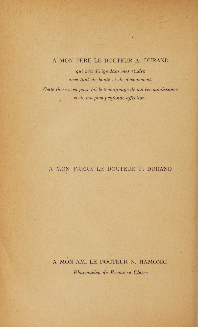 A MON PERE LE DOCTEUR A. DURAND qui m'a dirigé dans mes études avec tant de bonté et de dévouement. Cette thèse sera pour lui le témoignage de ma reconnaissance et de ma plus profonde affection. A MON FRÈRE LE DOCTEUR P. DURAND / A MON AMI LE DOCTEUR N. HAMONIC Pharmacien de Première Classe