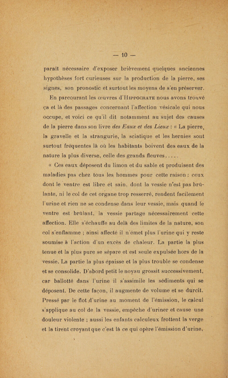 — 10 — paraît nécessaire d’exposer brièvement quelques anciennes hypothèses fort curieuses sur la production de la pierre, ses signes, son pronostic et surtout les moyens de s’en préserver. En parcourant les œuvres d’HippoCRATE nous avons trouvé ça et là des passages concernant l’afïection vésicale qui nous occupe, et voici ce qu’il dit notamment au sujet des causes de la pierre dans son livre des Eaux et des Lieux : « La pierre, la gravelle et la strangurie, la sciatique et les hernies sont surtout fréquentes là où les habitants boivent des eaux de la nature la plus diverse, celle des grands fleuves. (( Ces eaux déposent du limon et du sable et produisent des maladies pas chez tous les hommes pour cette raison : ceux dont le ventre est libre et sain, dont la vessie n’est pas brû¬ lante, ni le col de cet organe trop resserré, rendent facilement l’urine et rien ne se condense dans leur vessie, mais quand le ventre est brûlant, la vessie partage nécessairement cette affection. Elle s’échauffe au delà des limites de la nature, son col s’enflamme ; ainsi affecté il n’émet plus l’urine qui y reste soumise à l’action d’un excès de chaleur. La partie la plus tenue et la plus pure se sépare et est seule expulsée hors de la vessie. La partie la plus épaisse et la plus trouble se condense et .se consolide. D’abord petit le noyau grossit successivement, car ballotté dans l’urine il s’assimile les sédiments qui se déposent. De cette façon, il augmente de volume et se durcit. Pressé par le flot,d’urine au moment de l’émission, le calcul s’applique au col de la vessie, empêche d’uriner et cause une douleur violente ; aussi les enfants calculeux frottent la verge et la tirent croyant que c’est là ce qui opère l’émission d’urine, I