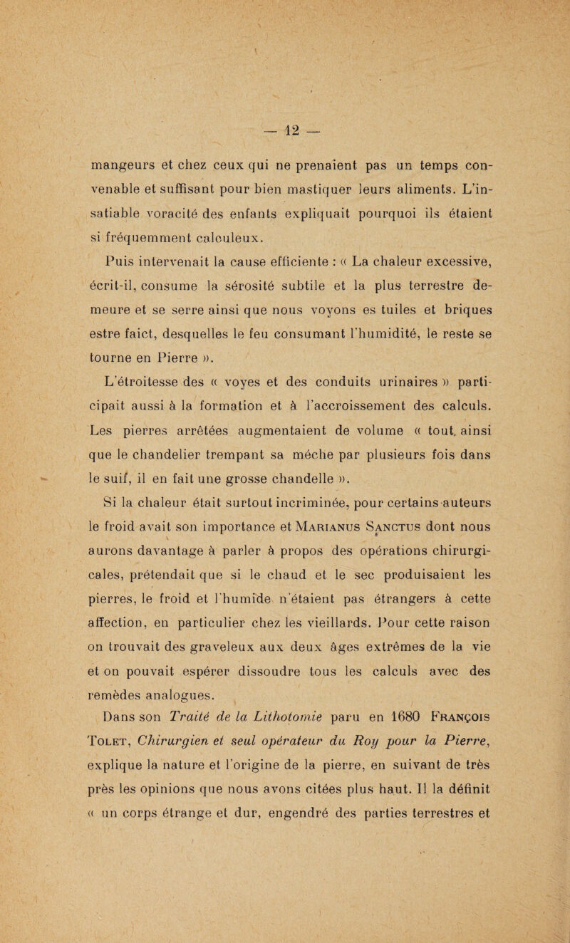 mangeurs et chez ceux qui ne prenaient pas un temps con¬ venable et suffisant pour bien mastiquer leurs aliments. L’in¬ satiable voracité des enfants expliquait pourquoi ils étaient si fréquemment calculeux. Puis intervenait la cause efficiente : (( La chaleur excessive, écrit-il, consume la sérosité subtile et la plus terrestre de¬ meure et se serre ainsi que nous voyons es tuiles et briques estre faict, desquelles le feu consumant rhumidité, le reste se tourne en Pierre ». L’étroitesse des (( voyes et des conduits urinaires » parti¬ cipait aussi à la formation et à l’accroissement des calculs. Les pierres arrêtées augmentaient de volume « tout, ainsi que le chandelier trempant sa mèche par plusieurs fois dans le suif, il en fait une grosse chandelle ». Si la chaleur était surtout incriminée, pour certains auteurs le froid avait son importance et Marianus Sangtus dont nous aurons davantage à parler à propos des opérations chirurgi¬ cales, prétendait que si le chaud et le sec produisaient les pierres, le froid et l'humide n’étaient pas étrangers à cette affection, en particulier chez les vieillards. Pour cette raison on trouvait des graveleux aux deux âges extrêmes de la vie et on pouvait espérer dissoudre tous les calculs avec des remèdes analogues. Dans son Traité de la Lithotomie paru en 1680 François Tolet, Chirurgien et seul opérateur du Roy pour la Pierre, explique la nature et l’origine de la pierre, en suivant de très près les opinions que nous avons citées plus haut. Il la définit (( un corps étrange et dur, engendré des parties terrestres et