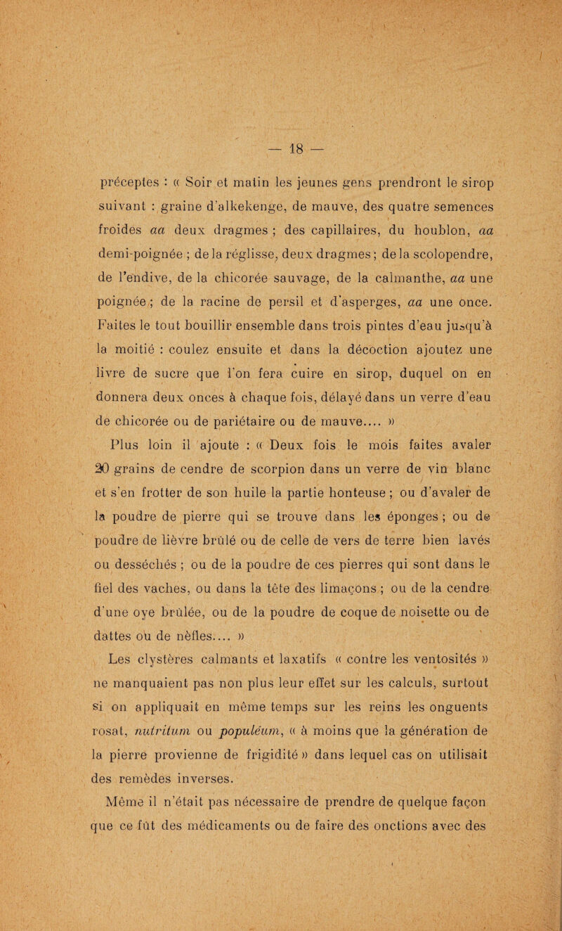 I 18 préceptes : « Soir et matin les jeunes fîens prendront le sirop suivant : graine d’alkekenge, de mauve, des quatre semences froides aa deux dragmes ; des capillaires, du houblon, aa demi-poignée ; de la réglisse, deux dragmes ; de la scolopendre, de l’endive, de la chicorée sauvage, de la calmanthe, aa une poignée ; de la racine de persil et d’asperges, aa une once. Faites le tout bouillir ensemble dans trois pintes d’eau jusqu’à la moitié : coulez ensuite et dans la décoction ajoutez une livre de sucre que i’on fera cuire en sirop, duquel on en donnera deux onces à chaque fois, délayé dans un verre d’eau de chicorée ou de pariétaire ou de mauve.... » Plus loin il ajoute : (( Deux fois le mois faites avaler 20 grains de cendre de scorpion dans un verre de vin blanc et s’en frotter de son huile la partie honteuse ; ou d’avaler de la poudre de pierre qui se trouve dans les éponges ; ou de poudre de lièvre brûlé ou de celle de vers de terre bien lavés ou desséchés ; ou de la poudre de ces pierres qui sont dans le fiel des vaches, ou dans la tête des limaçons ; ou de la cendre d'une oye brûlée, ou de la poudre de coque de noisette ou de dattes ou de nèfles.... » Les clystères calmants et laxatifs « contre les ventosités )) ne manquaient pas non plus leur effet sur les calculs, surtout si on appliquait en même temps sur les reins les onguents rosat, nutritum ou populéum, (( à moins que la génération de la pierre provienne de frigidité )) dans lequel cas on utilisait des remèdes inverses. Même il n’était pas nécessaire de prendre de quelque façon que ce fût des médicaments ou de faire des onctions avec des