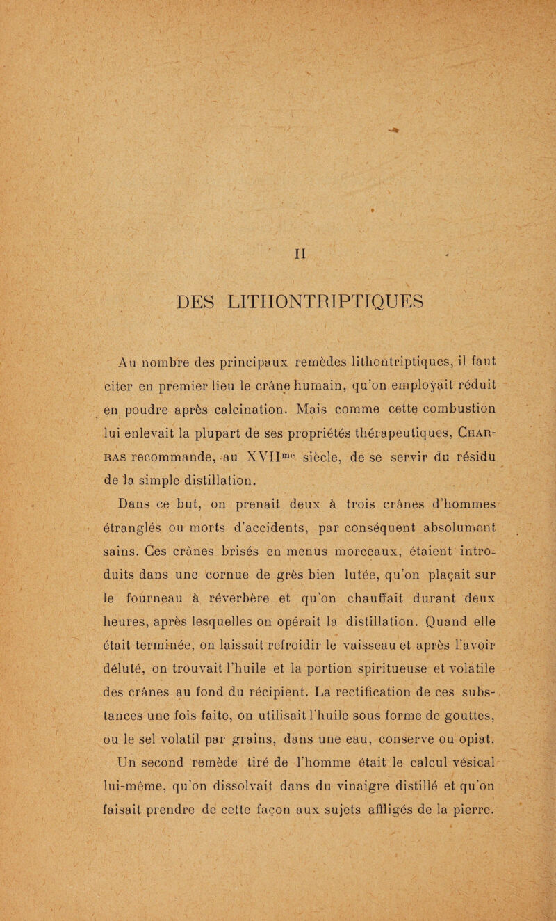 II DES LITHONTRIPTIQUES Au nombre des principaux remèdes lithontriptiques, il faut citer en premier lieu le crâne humain, qu’on employait réduit en poudre après calcination. Mais comme cette combustion lui enlevait la plupart de ses propriétés thérapeutiques, Char- ras recommande, au XVII°^® siècle, de se servir du résidu de la simple distillation. Dans ce but, on prenait deux à trois crânes d’hommes étranglés ou morts d’accidents, par conséquent absolument sains. Ces crânes brisés en menus morceaux, étaient intro¬ duits dans une cornue de grès bien lutée, qu’on plaçait sur le fourneau à réverbère et qu’on chauffait durant deux heures, après lesquelles on opérait la distillation. Quand elle était terminée, on laissait refroidir le vaisseau et après l’avoir déluté, on trouvait l’huile et la portion spiritueuse et volatile des crânes au fond du récipient. La rectification de ces subs¬ tances une fois faite, on utilisait l’huile sous forme de gouttes, ou le sel volatil par grains, dans une eau, conserve ou opiat. Un second remède tiré de l’homme était le calcul vésical lui-même, qu’on dissolvait dans du vinaigre distillé et qu’on faisait prendre de cette façon aux sujets affligés de la pierre.