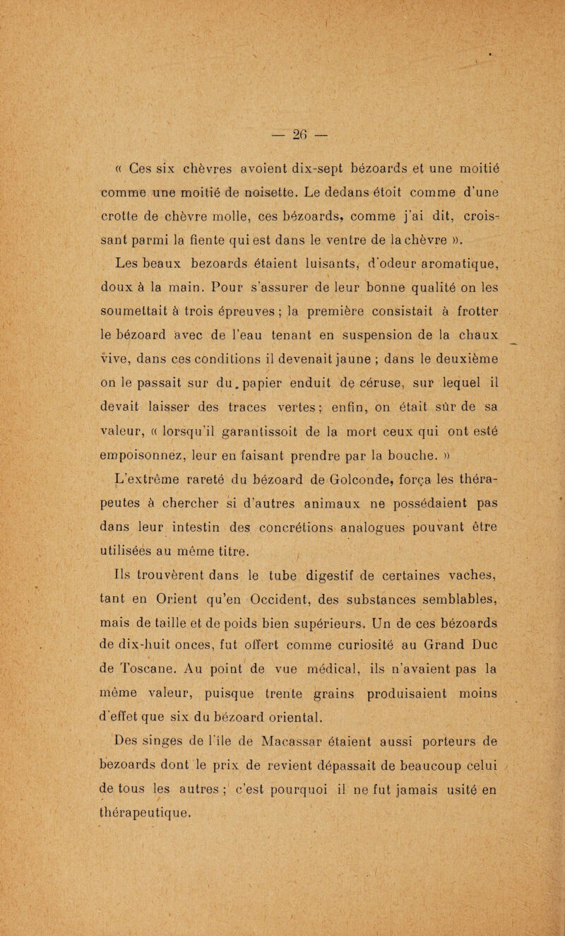 — 26 — (( Ces six chèvres avoient dix-sept bézoards et une moitié comme une moitié de noisette. Le dedans étoit comme d’une crotte de chèvre molle, ces bézoards, comme j’ai dit, crois^ sant parmi la fiente qui est dans le ventre de la chèvre ». Les beaux bézoards étaient luisants, d’odeur aromatique, doux à la main. Pour s’assurer de leur bonne qualité on les soumettait à trois épreuves; la première consistait à frotter le bézoard avec de l’eau tenant en suspension de la chaux vive, dans ces conditions il devenait jaune ; dans le deuxième on le passait sur du. papier enduit de céruse, sur lequel il devait laisser des traces vertes; enfin, on était sûr de sa valeur, « lorsqu’il garantissoit de la mort ceux qui ont esté empoisonnez, leur en faisant prendre par la bouche. » L’extrême rareté du bézoard de Golconde, força les théra¬ peutes à chercher si d’autres animaux ne possédaient pas dans leur intestin des concrétions analogues pouvant être utilisées au même titre. Ils trouvèrent dans le tube digestif de certaines vaches, tant en Orient qu’en Occident, des substances semblables, mais de taille et de poids bien supérieurs. Un de ces bézoards de dix-huit onces, fut offert comme curiosité au Grand Duc de Toscane. Au point de vue médical, ils n’avaient pas la même valeur, puisque trente grains produisaient moins d’effet que six du bézoard oriental. Des singes de l’île de Macassar étaient aussi porteurs de bézoards dont le prix de revient dépassait de beaucoup celui de tous les autres ;' c’est pourquoi il ne fut jamais usité en thérapeutique.