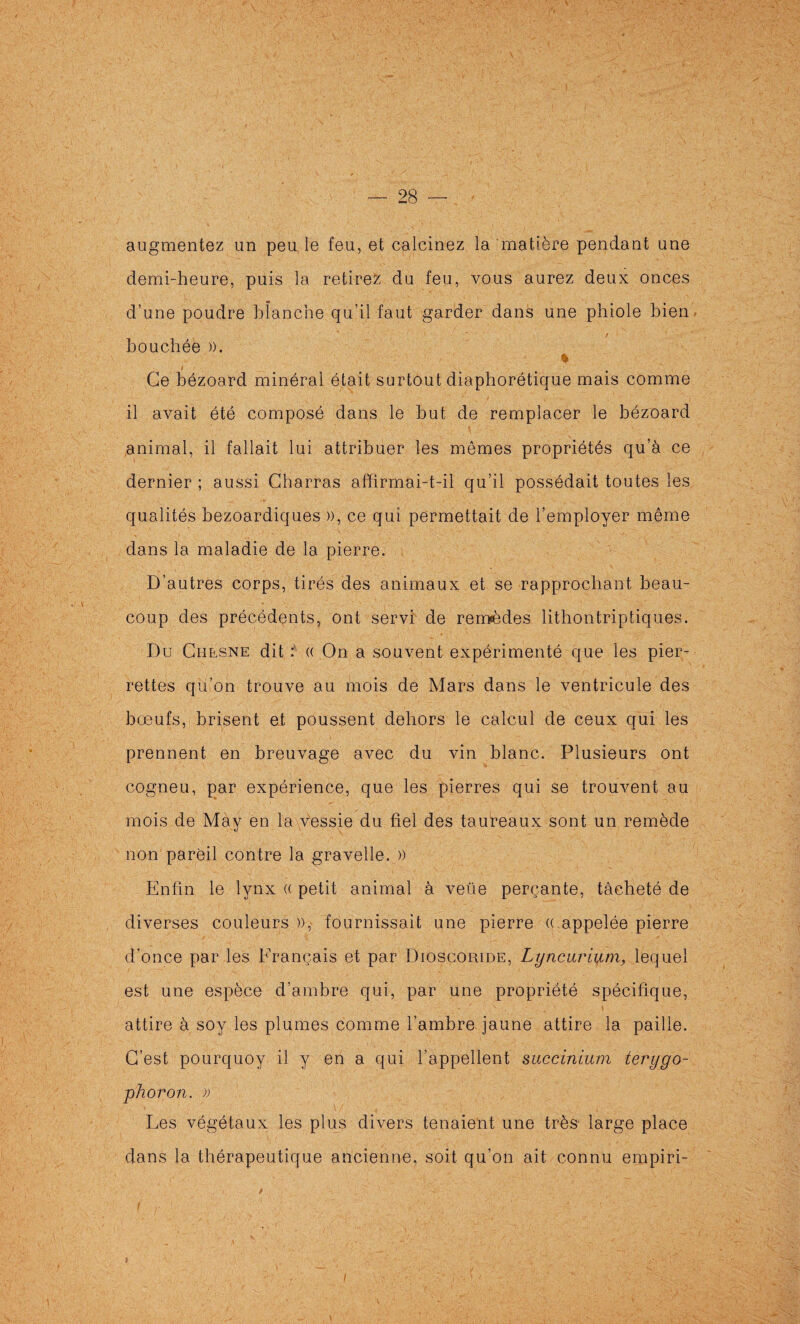 augmentez un peu le feu, et calcinez la matière pendant une demi-heure, puis la retirez du feu, vous aurez deux onces d’une poudre blanche qu’il faut garder dans une phiole bien, bouchée )). % Ce bézoard minéral était surtout diaphorétique mais comme il avait été composé dans le but de remplacer le bézoard animal, il fallait lui attribuer les mêmes propriétés qu’à ce dernier ; aussi Charras affirmai-t-il qu’il possédait toutes les qualités bezoardiques )), ce qui permettait de l’employer même dans la maladie de la pierre. D’autres corps, tirés des animaux et se rapprochant beau¬ coup des précédents, ont servi de remèdes lithontriptiques. Du Chesne dit (( On a souvent expérimenté que les pier- rettes qu’on trouve au mois de Mars dans le ventricule des bœufs, brisent et poussent dehors le calcul de ceux qui les prennent en breuvage avec du vin blanc. Plusieurs ont cogneu, par expérience, que les pierres qui se trouvent au mois de May en la vessie du fiel des taureaux sont un remède non pareil contre la gravelle. » Enfin le lynx (( petit animal à veüe perçante, tacheté de diverses couleurs )), fournissait une pierre « appelée pierre d’once par les Français et par Diosgoride, Lyncarlum, lequel est une espèce d’ambre qui, par une propriété spécifique, attire à soy les plumes comme l’ambre jaune attire la paille. C’est pourquoy il y en a qui l’appellent succinium terygo- phoron. )) Les végétaux les plus divers tenaient une très- large place dans la thérapeutique ancienne, soit qu’on ait connu empiri- I