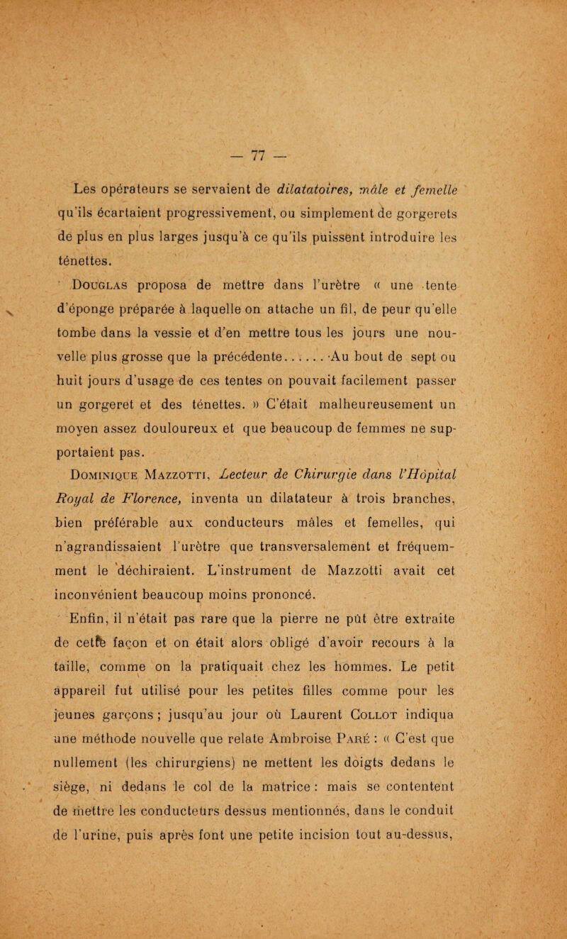 N Les opérateurs se servaient de dilatatoires, mâle et femelle qu’ils écartaient progressivement, ou simplement de gorgerets de plus en plus larges jusqu’à ce qu’ils puissent introduire les ténettes. Douglas proposa de mettre dans l’urètre (( une tente d’éponge préparée à laquelle on attache un fil, de peur qu’elle tombe dans la vessie et d’en mettre tous les jours une nou¬ velle plus grosse que la précédente.-Au bout de sept ou huit jours d’usage de ces tentes on pouvait facilement passer un gorgeret et des ténettes. » C’était malheureusement un moyen assez douloureux et que beaucoup de femmes ne sup¬ portaient pas. Dominique Mazzotti, Lecteur de Chirurgie dans VHôpital Royal de Florence, inventa un dilatateur à trois branches, bien préférable aux conducteurs mâles et femelles, qui n’agrandissaient l’urètre que transversalement et fréquem¬ ment le déchiraient. L’instrument de Mazzotti avait cet inconvénient beaucoup moins prononcé. Enfin, il n’était pas rare que la pierre ne pût être extraite de cetfè façon et on était alors obligé d’avoir recours à la taille, comme on la pratiquait chez les hommes. Le petit appareil fut utilisé pour les petites filles comme pour les jeunes garçons ; jusqu’au jour où Laurent Gollot indiqua une méthode nouvelle que relate Ambroise Paré : (( C’est que nullement (les chirurgiens) ne mettent les doigts dedans le siège, ni dedans le col de la matrice : mais se contentent de mettre les conducteurs dessus mentionnés, dans le conduit de l’urine, puis après font une petite incision tout au-dessus.