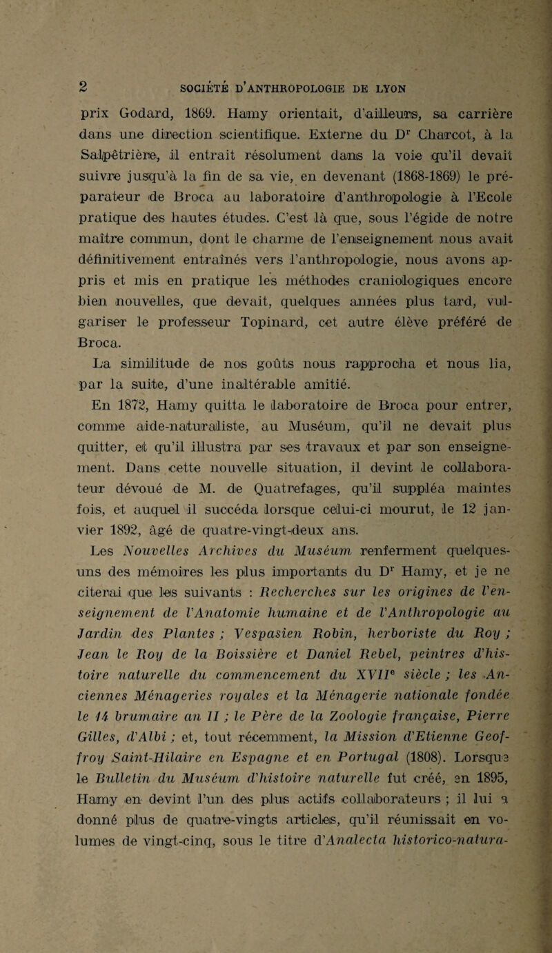 prix Godard, 1869. Haimy orientait, d’ailleurs, sa carrière dans une direction scientifique. Externe du Dr Charcot, à la Salpêtrière, il entrait résolument dans la voie qu’il devait suivre jusqu’à la fin de sa vie, en devenant (1868-1869) le pré¬ parateur de Broea au laboratoire d’anthropologie à l’Ecole pratique des hautes études. C’est là que, sous l’égide de notre maître commun, dont le charme de renseignement nous avait définitivement entraînés vers l'anthropologie, nous avons ap¬ pris et mis en pratique les méthodes craniologiques encore bien nouvelles, que devait, quelques années plus tard, vul¬ gariser le professeur Topinard, cet autre élève préféré de Broea. La similitude de nos goûts nous rapprocha et nous lia, par la suite, d’une inaltérable amitié. En 1872, Hamy quitta le laboratoire de Broea pour entrer, comme aide-naturailiste, au Muséum, qu’il ne devait plus quitter, et qu’il illustra par ses travaux et par son enseigne¬ ment. Dans cette nouvelle situation, il devint le collabora¬ teur dévoué de M. de Quatrefages, qu’il suppléa maintes fois, et auquel il succéda lorsque celui-ci mourut, le 12 jan¬ vier 1892, âgé de quatre-vingt-deux ans. Les Nouvelles Archives du Muséum renferment quelques- uns des mémoires les plus importants du Dr Hamy, et je ne citerai que les suivants : Recherches sur les origines de l'en¬ seignement de VAnatomie humaine et de l'Anthropologie au Jardin des Plantes ; Vespasien Robin, herboriste du Roy ; Jean le Roy de la Boissière et Daniel Rebel, peintres d'his¬ toire naturelle du commencement du XVIIe siècle ; les An¬ ciennes Ménageries royales et la Ménagerie nationale fondée le H brumaire an II ; le Père de la Zoologie française, Pierre Gilles, d'Albi ; et, tout récemment, la Mission d'Etienne Geof¬ froy Saint-Hilaire en Espagne et en Portugal (1808). Lorsque le Bulletm du Muséum d'histoire naturelle fut créé, en 1895, Hamy en devint l’un des plus actifs collaborateurs ; il lui a donné plus de quatre-vingts articles, qu’il réunissait en vo¬ lumes de vingt-cinq, sous le titre d'Analecta historico-natura-