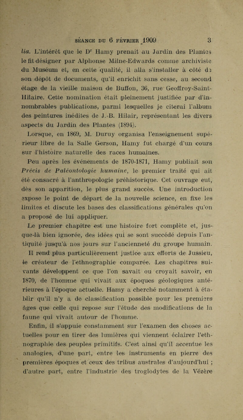lia. L’intérêt que le Dr Hamy prenait au Jardin des Plantes le fit désigner par Alphonse Milne-Edwards connue archiviste du Muséum et, en cette qualité, il alla s’installer à côté de son idépôt de documents, qu’il enrichit sans cesse, au second étage de la vieille maison de Buffon, 36, rue Geoffroy-Saint- Hitaire. Cette nomination était pleinement justifiée par d'in¬ nombrables publications, parmi lesquelles je citerai l’album des peintures inédites de J.-B. Hilair, représentant les divers aspects du Jardin des Plantes (1894). Lorsque, en 1869, M. Duruy organisa renseignement supé¬ rieur libre de la Salle Gerson, Hamy fut chargé d’un cours sur l’histoire naturelle des races humaines. Peu après les événements de 1870-1871, Hamy publiait son Précis de Paléontologie humaine, le premier traité qui ait été consacré à l’anthropologie préhistorique. Cet ouvrage eut, dès son apparition, le plus grand succès. Une introduction expose le point de départ de la nouvelle science, en fixe les limites et discute les bases des classifications générales qu’on a proposé de lui appliquer. Le premier chapitre est une histoire fort complète et, jus- / que-là bien ignorée, des idées qui se sont succédé depuis l’an¬ tiquité jusqu’à nos jours sur l’ancienneté du groupe humain. Il rend plus particulièrement justice aux efforts de Jussieu, le créateur de l'ethnographie comparée. Les chapitres sui¬ vants développent ce que l’on savait ou croyait savoir, eu 1870, de l’homme qui vivait aux époques géologiques anté¬ rieures à l’époque actuelle. Hamy a cherché notamment à éta¬ blir qu’il n’y a de classification possible pour les premiers âges que celle qui repose sur l’étude des modifications de la faune qui vivait autour de l’homme. Enfin, il is’iappuie constamment sur l’examen des choses ac¬ tuelles pour en tirer des lumières qui viennent éclairer l'eth¬ nographie des peuples primitifs. C’est ainsi qu’il accentue les analogies, d’une part, entre les instruments en pierre des premières époques et ceux des tribus australes d’aujourd’hui ; d’autre part, entre l’industrie des troglodytes de la Vézère