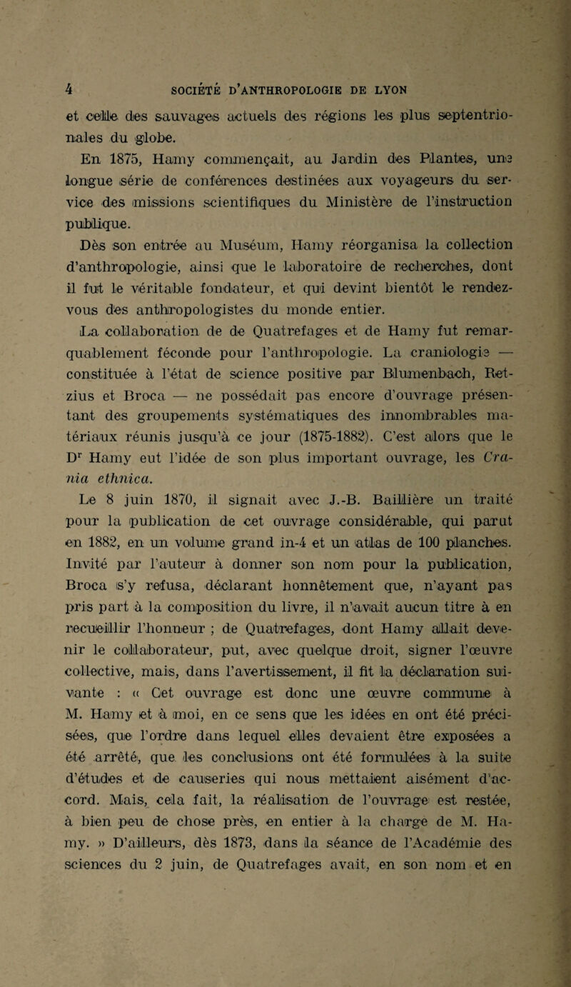 et celle, des sauvages actuels des régions les plus septentrio¬ nales du globe. En 1875, Hamy commençait, au Jardin des Plantes, une longue série de conférences destinées aux voyageurs du ser¬ vice des missions scientifiques du Ministère de l’instruction publique. Dès son entrée au Muséum, Hamy réorganisa la collection d’anthropologie, ainsi que le laboratoire de recherches, dont il fut le véritable fondateur, et qui devint bientôt le rendez- vous des anthropologistes du monde entier. La collaboration de de Quatrefages et de Hamy fut remar¬ quablement féconde pour l’anthropologie. La craniologie — constituée à l’état de science positive par Bilumenbach, Ret- zius et Broea — ne possédait pas encore d’ouvrage présen¬ tant des groupements systématiques des innombrables ma¬ tériaux réunis jusqu’à ce jour (1875-1882). C’est alors que le Dr Hamy eut l’idée de son plus important ouvrage, les Cra¬ ma ethnica. Le 8 juin 1870, il signait avec J.-B. Baillière un traité pour la publication de cet ouvrage considérable, qui parut en 1882, en un volume grand in-4 et un atlas de 100 planches. Invité par l’auteur à donner son nom pour la publication, Broea is’y refusa, déclarant honnêtement que, n’ayant pas pris part à la composition du livre, il n’avait aucun titre à en recueillir l’honneur ; de Quatrefages, dont Hamy allait deve¬ nir le collaborateur, put, avec quelque droit, signer l’œuvre collective, mais, dans l’avertisisement, il fit la déclaration sui¬ vante : (( Cet ouvrage est donc une œuvre commune à M. Hamy et à moi, en ce sens que les idées en ont été préci¬ sées, que l’ordre dans lequel elles devaient être exposées a été arrêtéi, que les conclusions ont été formulées à la suite d’études et de causeries qui nous mettaient aisément d'ac¬ cord. Mais, cela fait, la réalisation de l’ouvrage est restée, à bien peu de chose près, en entier à la charge de M. Ha¬ my. » D’ailleurs, dès 1873, dans lia séance de l'Académie des sciences du 2 juin, de Quatrefages avait, en son nom et en