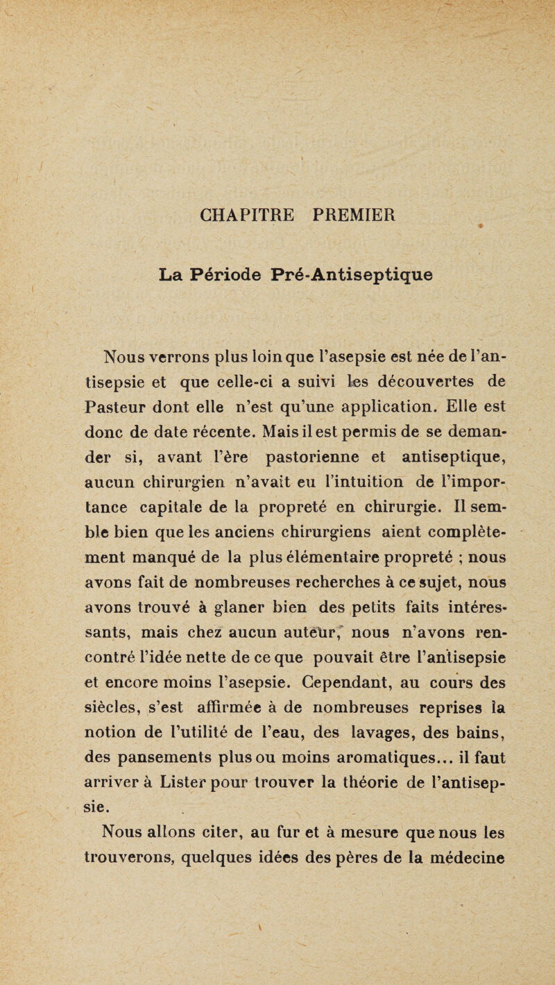 CHAPITRE PREMIER La Période Pré-Antiseptique Nous verrons plus loin que l’asepsie est née de l’an¬ tisepsie et que celle-ci a suivi les découvertes de Pasteur dont elle n’est qu’une application. Elle est donc de date récente. Mais il est permis de se deman¬ der si, avant l’ère pastorienne et antiseptique, aucun chirurgien n’avait eu l’intuition de l’impor¬ tance capitale de la propreté en chirurgie. Il sem¬ ble bien que les anciens chirurgiens aient complète¬ ment manqué de la plus élémentaire propreté ; nous avons fait de nombreuses recherches à ce sujet, nous avons trouvé à glaner bien des petits faits intéres¬ sants, mais chez aucun auteur, nous n’avons ren¬ contré l’idée nette de ce que pouvait être l’antisepsie et encore moins l’asepsie. Cependant, au cours des siècles, s’est affirmée à de nombreuses reprises la notion de l’utilité de l’eau, des lavages, des bains, des pansements plus ou moins aromatiques... il faut arriver à Lister pour trouver la théorie de l’antisep¬ sie. Nous allons citer, au fur et à mesure que nous les trouverons, quelques idées des pères de la médecine