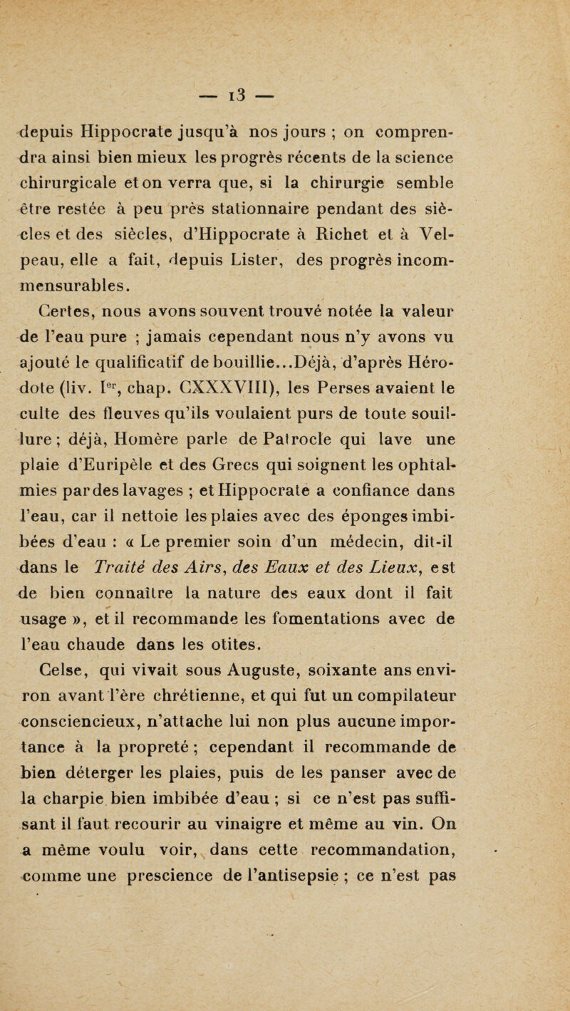 depuis Hippocrate jusqu’à nos jours ; on compren¬ dra ainsi bien mieux les progrès récents de la science chirurgicale et on verra que, si la chirurgie semble être restée à peu près stationnaire pendant des siè¬ cles et des siècles, d’Hippocrate «à Richet et à Vel¬ peau, elle a fait, depuis Lister, des progrès incom¬ mensurables. Certes, nous avons souvent trouvé notée la valeur de l’eau pure ; jamais cependant nous n’y avons vu ajouté le qualificatif de bouillie...Déjà, d’après Héro¬ dote (liv. Ier, chap. CXXXVIII), les Perses avaient le culte des fleuves qu’ils voulaient purs de toute souil¬ lure ; déjà, Homère parle dePalrocle qui lave une plaie d’Euripèle et des Grecs qui soignent les ophtal¬ mies par des lavages ; et Hippocrate a confiance dans l’eau, car il nettoie les plaies avec des éponges imbi¬ bées d’eau : « Le premier soin d’un médecin, dit-il dans le Traité des Airs, des Eaux et des Lieux, est de bien connaître la nature des eaux dont il fait usage », et il recommande les fomentations avec de l’eau chaude dans les otites. Celse, qui vivait sous Auguste, soixante ans envi¬ ron avant Père chrétienne, et qui fut un compilateur consciencieux, n’attache lui non plus aucune impor¬ tance à la propreté ; cependant il recommande de bien déterger les plaies, puis de les panser avec de la charpie bien imbibée d’eau ; si ce n’est pas suffi¬ sant il faut recourir au vinaigre et même au vin. On a même voulu voir, dans cette recommandation, comme une prescience de l’antisepsie ; ce n’est pas