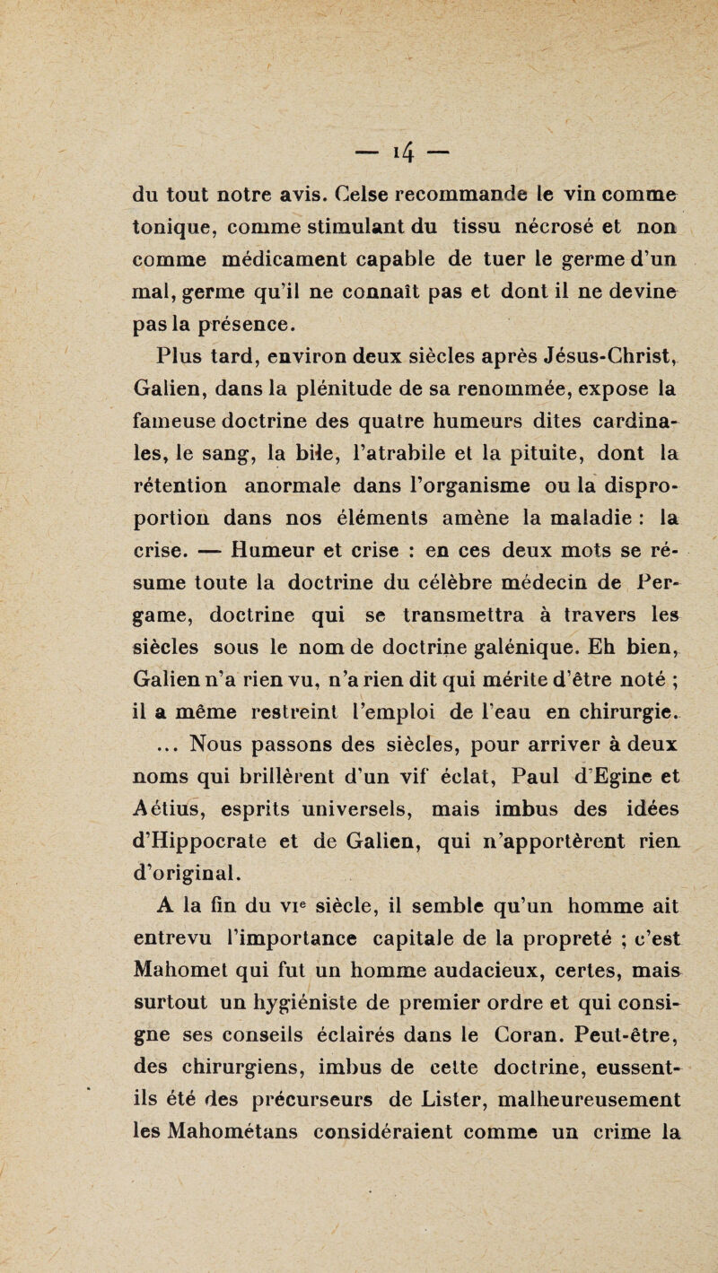 tonique, comme stimulant du tissu nécrosé et non comme médicament capable de tuer le germe d’un mal, germe qu’il ne connaît pas et dont il ne devine pas la présence. Plus tard, environ deux siècles après Jésus-Christ, Galien, dans la plénitude de sa renommée, expose la fameuse doctrine des quatre humeurs dites cardina¬ les, le sang, la bile, l’atrabile et la pituite, dont la rétention anormale dans l’organisme ou la dispro¬ portion dans nos éléments amène la maladie : la crise. —* Humeur et crise : en ces deux mots se ré¬ sume toute la doctrine du célèbre médecin de Per- game, doctrine qui se transmettra à travers les siècles sous le nom de doctrine galénique. Eh bien, Galien n’a rien vu, n’a rien dit qui mérite d’être noté ; il a même restreint l’emploi de l’eau en chirurgie. ... Nous passons des siècles, pour arriver à deux noms qui brillèrent d’un vif éclat, Paul d’Egine et Aétius, esprits universels, mais imbus des idées d’Hippocrate et de Galien, qui n’apportèrent rien d’original. A la fin du vie siècle, il semble qu’un homme ait entrevu l’importance capitale de la propreté ; c’est Mahomet qui fut un homme audacieux, certes, mais surtout un hygiéniste de premier ordre et qui consi¬ gne ses conseils éclairés dans le Coran. Peut-être, des chirurgiens, imbus de cette doctrine, eussent- ils été des précurseurs de Lister, malheureusement les Mahométans considéraient comme un crime la