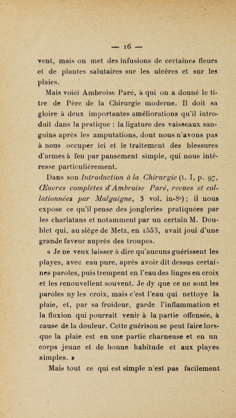 vent, mais on met des infusions de certaines fleurs et de plantes salutaires sur les ulcères et sur les plaies. Mais voici Ambroise Paré, à qui on a donné le ti¬ tre de Père de la Chirurgie moderne. Il doit sa gloire à deux importantes améliorations qu’il intro¬ duit dans la pratique : la ligature des vaisseaux san¬ guins après les amputations, dont nous n’avons pas à nous occuper ici et le traitement des blessures d’armes à feu par pansement simple, qui nous inté- . *' t '  resse particulièrement. Dans son Introduction à la Chirurgie (t. I, p. 9^, Œuvres complètes dAmbroise Paré, revues et col¬ lationnées par Malgaigne, 3 vol. in-8°) ; il nous expose ce qu’il pense des jongleries pratiquées par les charlatans et notamment par un certain M. Dou¬ blet qui, au siège de Metz, en i553, avait joui d’une grande faveur auprès des troupes. (( Je ne veux laisser à dire qu’aucuns guérissent les playes, avec eau pure, après avoir dit dessus certai¬ nes paroles, puis trempent en l’eau des linges en croix et les renouvellent souvent. Je dy que ce ne sont les paroles ny les croix, mais c’est l’eau qui nettoye la plaie, et, par sa froideur, garde l’inflammation et la fluxion qui pourrait venir à la partie offensée, à cause de la douleur. Cette guérison se peut faire lors¬ que la plaie est en une partie charneuse et en un corps jeune et de bonne habitude et aux playes simples. » Mais tout ce qui est simple n’est pas facilement