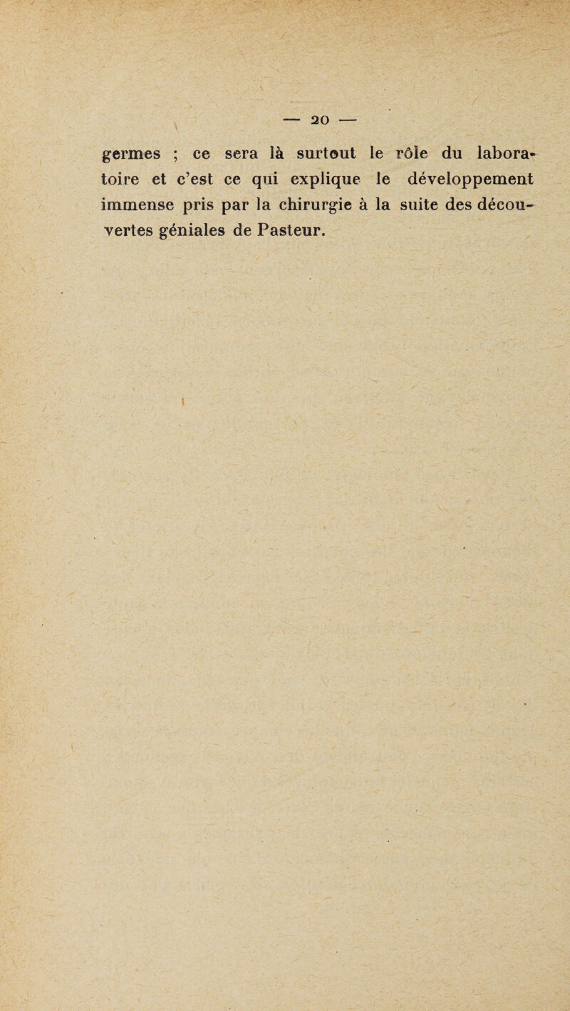 germes ; ce sera là surtout le rôle du labora¬ toire et c’est ce qui explique le développement immense pris par la chirurgie à la suite des décou¬ vertes géniales de Pasteur. i