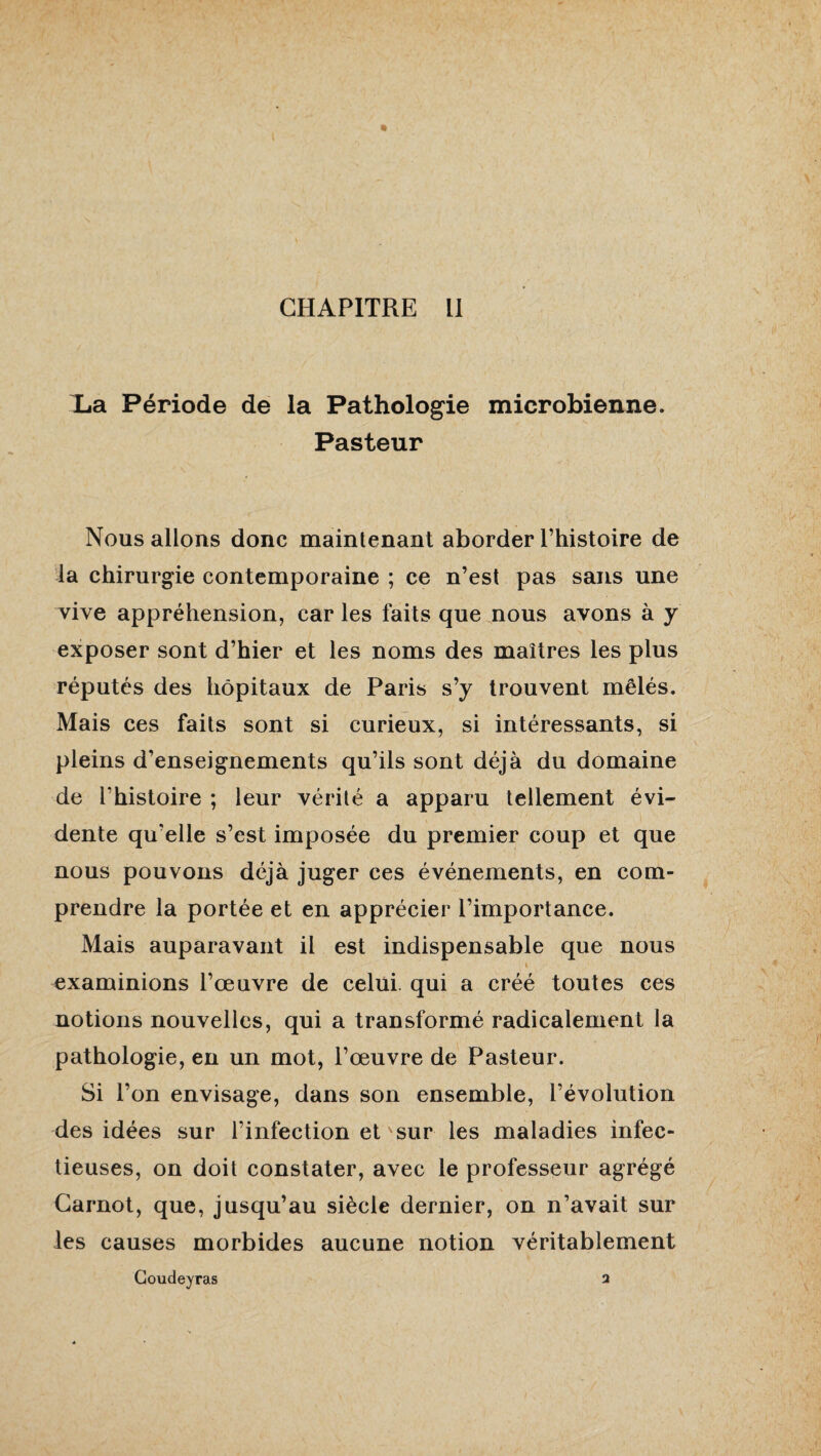 X.a Période de la Pathologie microbienne. Pasteur \ ... ■ . ■■ -j Nous allons donc maintenant aborder l’histoire de la chirurgie contemporaine ; ce n’est pas sans une vive appréhension, car les faits que nous avons à y exposer sont d’hier et les noms des maîtres les plus réputés des hôpitaux de Paris s’y trouvent mêlés. Mais ces faits sont si curieux, si intéressants, si pleins d’enseignements qu’ils sont déjà du domaine de l’histoire ; leur vérité a apparu tellement évi¬ dente qu’elle s’est imposée du premier coup et que nous pouvons déjà juger ces événements, en com¬ prendre la portée et en apprécier l’importance. Mais auparavant il est indispensable que nous » examinions l’œuvre de celui, qui a créé toutes ces notions nouvelles, qui a transformé radicalement la pathologie, en un mot, l’œuvre de Pasteur. Si l’on envisage, dans son ensemble, l’évolution des idées sur l’infection ets sur les maladies infec¬ tieuses, on doit constater, avec le professeur agrégé Carnot, que, jusqu’au siècle dernier, on n’avait sur les causes morbides aucune notion véritablement Coudeyras 3