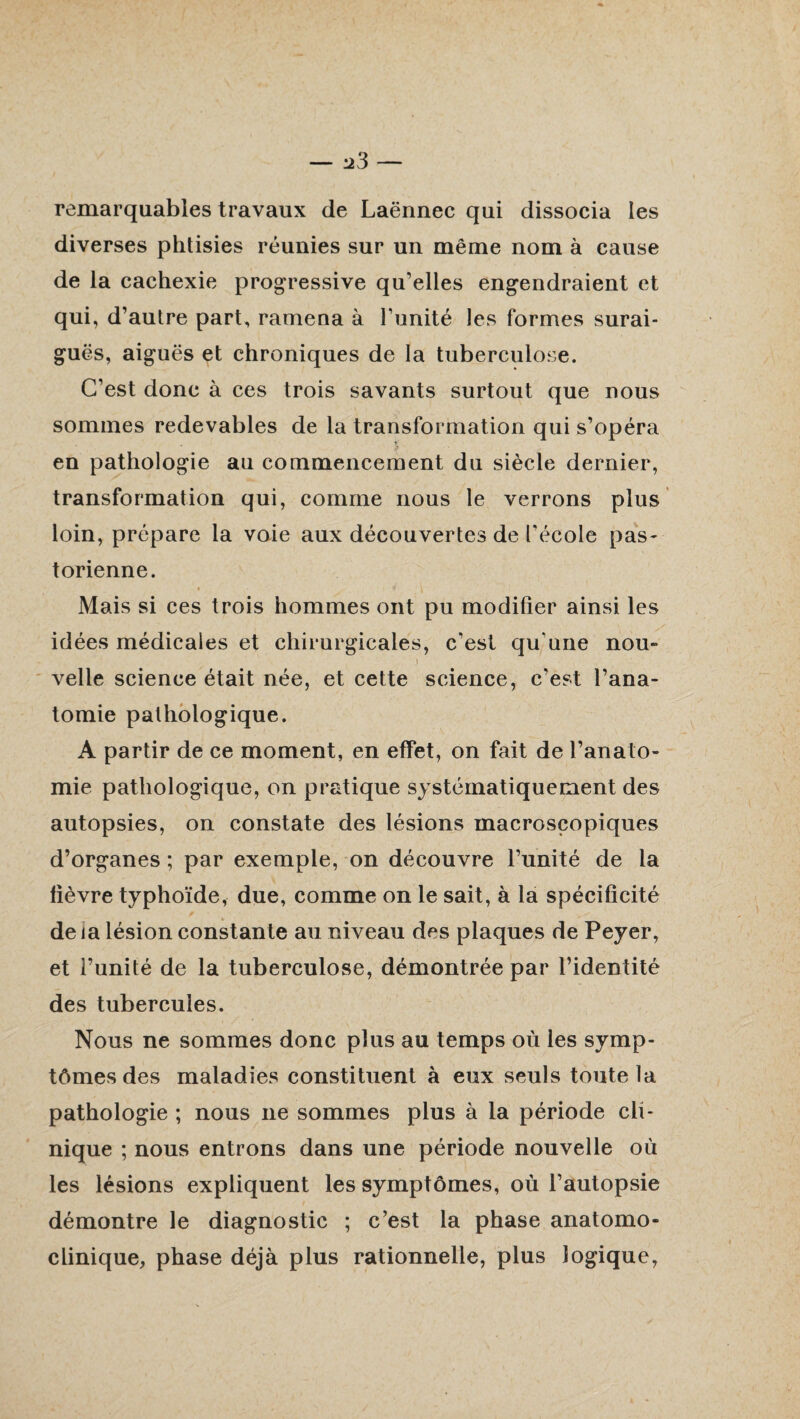 remarquables travaux de Laënnec qui dissocia îes diverses phtisies réunies sur un même nom à cause de la cachexie progressive qu’elles engendraient et qui, d’autre part, ramena à l’unité les formes surai¬ guës, aiguës et chroniques de la tuberculose. C’est donc à ces trois savants surtout que nous sommes redevables de la transformation qui s’opéra en pathologie au commencement du siècle dernier, transformation qui, comme nous le verrons plus loin, prépare la voie aux découvertes de l’école pas¬ torienne. 4 ' V Mais si ces trois hommes ont pu modifier ainsi les idées médicales et chirurgicales, c’est qu une nou~ s ‘ velle science était née, et cette science, c’est l’ana¬ tomie pathologique. A partir de ce moment, en effet, on fait de l’anato¬ mie pathologique, on pratique systématiquement des autopsies, on constate des lésions macroscopiques d’organes ; par exemple, on découvre l’unité de la fièvre typhoïde, due, comme on le sait, à la spécificité de la lésion constante au niveau des plaques de Peyer, et l’unité de la tuberculose, démontrée par l’identité des tubercules. Nous ne sommes donc plus au temps où les symp¬ tômes des maladies constituent à eux seuls toute la pathologie ; nous ne sommes plus à la période cli¬ nique ; nous entrons dans une période nouvelle où les lésions expliquent les symptômes, où l’autopsie démontre le diagnostic ; c’est la phase anatomo¬ clinique, phase déjà plus rationnelle, plus logique,