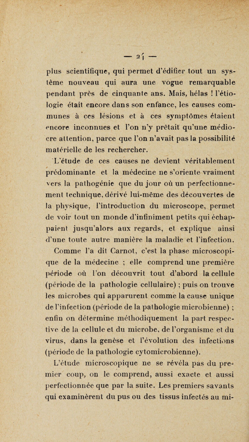 plus scientifique, qui permet d’édifier tout un sys¬ tème nouveau qui aura une vogue remarquable pendant près de cinquante ans. Mais, hélas ! l’étio¬ logie était encore dans son enfance, les causes com¬ munes à ces lésions et à ces symptômes étaient encore inconnues et l’on n’y prêtait qu’une médio¬ cre attention, parce que l’on n’avait pas la possibilité matérielle de les rechercher. L'étude de ces causes ne devient véritablement $ ' prédominante et la médecine ne s’oriente vraiment vers la pathogénie que du jour où un perfectionne¬ ment technique, dérivé lui-même des découvertes de la physique, l’introduction du microscope, permet de voir tout un monde d’infiniment petits qui échap¬ paient jusqu’alors aux regards, et explique ainsi d’une toute autre manière la maladie et l’infection. Comme l’a dit Carnot, c’est la phase microscopi¬ que de la médecine ; elle comprend une première période où l’on découvrit tout d’abord la cellule (période de la pathologie cellulaire) ; puis on trouve les microbes qui apparurent comme la cause unique de l’infection (période de la pathologie microbienne) ; enfin on détermine méthodiquement la part respec¬ tive de la cellule et du microbe, de l’organisme et du virus, dans la genèse et l’évolution des infections (période de la pathologie cytomicrobienne). L’étude microscopique ne se révéla pas du pre¬ mier coup, on le comprend, aussi exacte et aussi perfectionnée que par la suite. Les premiers savants qui examinèrent du pus ou des tissus infectés au mi-