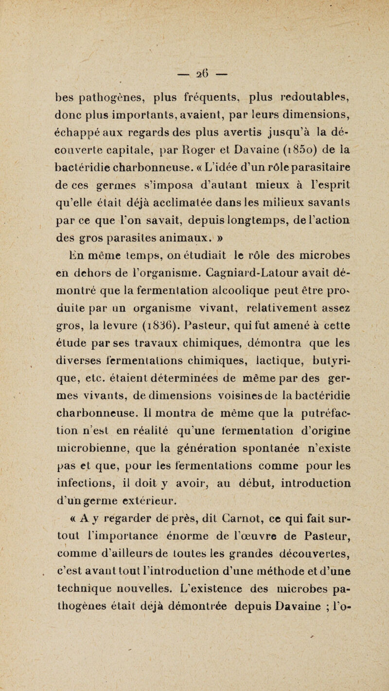 20 — bes pathogènes, plus fréquents, plus redoutables, donc plus importants, avaient, par leurs dimensions, échappé aux regards des plus avertis jusqu’à la dé¬ couverte capitale, par Roger et Davaine (i85o) de la bactéridie charbonneuse. «L’idée d’un rôle parasitaire de ces germes s’imposa d’autant mieux à l’esprit qu’elle était déjà acclimatée dans les milieux savants parce que l'on savait, depuis longtemps, de l’action des gros parasites animaux. » En même temps, on étudiait le rôle des microbes en dehors de l’organisme. Cagniard-Latour avait dé¬ montré que la fermentation alcoolique peut être pro¬ duite par on organisme vivant, relativement assez gros, la levure (i836). Pasteur, qui fut amené à cette étude par ses travaux chimiques, démontra que les diverses fermentations chimiques, lactique, butyri¬ que, etc. étaient déterminées de même par des ger¬ mes vivants, de dimensions voisines de la bactéridie charbonneuse. Il montra de même que la putréfac¬ tion n’est en réalité qu’une fermentation d’origine microbienne, que la génération spontanée n’existe pas et que, pour les fermentations comme pour les infections, il doit y avoir, au début, introduction d’un germe extérieur. « A y regarder dé près, dit Carnot, ce qui fait sur¬ tout l’importance énorme de l’œuvre de Pasteur, comme d’ailleurs de toutes les grandes découvertes, c’est avant tout l’introduction d’une méthode et d’une technique nouvelles. L’existence des microbes pa¬ thogènes était déjà démontrée depuis Davaine ; l’o-