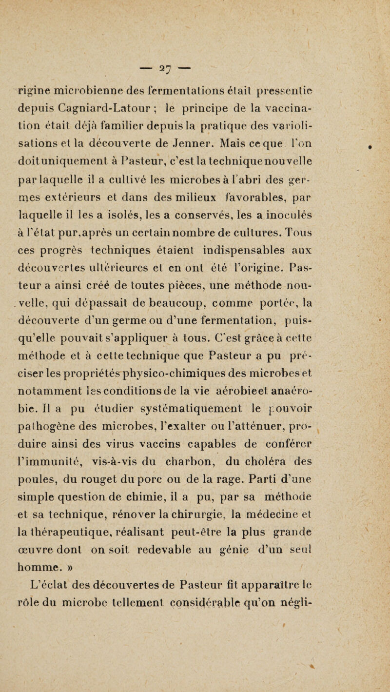 rigine microbienne des fermentations était pressentie depuis Cagniard-Latour ; le principe de la vaccina¬ tion était déjà familier depuis la pratique des varioli¬ sations et la découverte de Jenner. Mais ce que Ton doit uniquement à Pasteur, c’est la technique nouvelle par laquelle il a cultivé les microbes à l’abri des ger¬ mes extérieurs et dans des milieux favorables, par laquelle il les a isolés, les a conservés, les a inoculés à l'état pur, après un certain nombre de cultures. Tous ces progrès techniques étaient indispensables aux découvertes ultérieures et en ont été l’origine. Pas¬ teur a ainsi créé de toutes pièces, une méthode nou¬ velle, qui dépassait de beaucoup, comme portée, la découverte d’un germe ou d’une fermentation, puis¬ qu’elle pouvait s’appliquer à tous. C'est grâce à cette méthode et à cette technique que Pasteur a pu pré¬ ciser les propriétés physico-chimiques des microbes et notamment les conditions de la vie aérobieet anaéro¬ bie. Il a pu étudier systématiquement le pouvoir pathogène des microbes, l’exalter ou l’atténuer, pro¬ duire ainsi des virus vaccins capables de conférer l’immunité, vis-à-vis du charbon, du choléra des poules, du rouget du porc ou de la rage. Parti d’une simple question de chimie, il a pu, par sa méthode et sa technique, rénover la chirurgie, la médecine et la thérapeutique, réalisant peut-être la plus grande œuvre dont on soit redevable au génie d’un seul homme. » L’éclat des découvertes de Pasteur fit apparaître le rôle du microbe tellement considérable qu’on négli-