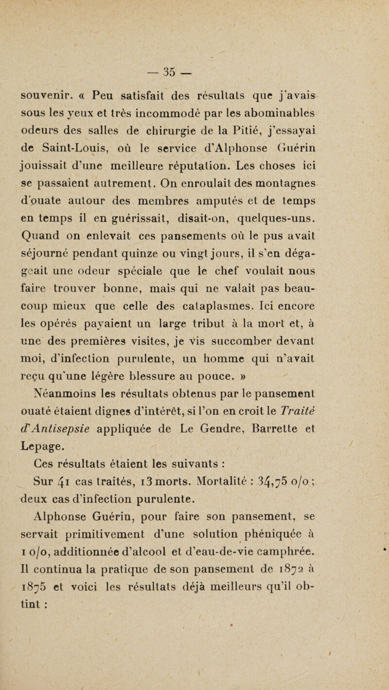 souvenir. « Peu satisfait des résultats que j‘avais sous les yeux et très incommodé par les abominables odeurs des salles de chirurgie de la Pitié, j’essayai de Saint-Louis, où le service d’Alphonse Guérin jouissait d’une meilleure réputation. Les choses ici se passaient autrement. On enroulait des montagnes d puate autour des membres amputés et de temps en temps il en guérissait, disait-on, quelques-uns. Quand on enlevait ces pansements où le pus avait séjourné pendant quinze ou vingt jours, il s’en déga¬ geait une odeur spéciale que le chef voulait nous faire trouver bonne, mais qui ne valait pas beau¬ coup mieux que celle des cataplasmes. Ici encore les opérés payaient un large tribut à la mort et, à une des premières visites, je vis succomber devant moi, d’infection purulente, un homme qui n’avait reçu qu’une légère blessure au pouce. » Néanmoins les résultats obtenus par le pansement ouaté étaient dignes d’intérêt, si l’on en croit le Traité (TAntisepsie appliquée de Le Gendre, Barrette et Lepage. Ces résultats étaient les suivants : Sur 41 cas traités, i3 morts. Mortalité : 34,^5 o/o; deux cas d’infection purulente. Alphonse Guérin, pour faire son pansement, se servait primitivement d’une solution phéniquée à i o/o, additionnée d’alcool et d’eau-de-vie camphrée. Il continua la pratique de son pansement de 1872 à i8^5 et voici les résultats déjà meilleurs qu’il ob¬ tint :