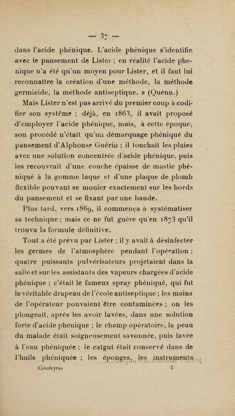 dans l’acide phénique. L’acide phénique s’identifie avec le pansement de Lisler ; en réalité l’acide phe- nique n’a été qu'un moyen pour Lister, et il faut lui reconnaître la création d'une méthode, la méthode germicide, la méthode antiseptique. » (Quénu.) Mais Lister n’est pas arrivé du premier coup à codi¬ fier son système ; déjà, en i863, il avait proposé d'employer l'acide phénique, mais, à cette époque, son procédé n’était qu’un démarquage phéniqué du pansement d’Alphonse Guérin ; il touchait les plaies avec une solution concentrée d’acide phénique. puis les recouvrait d'une couche épaisse de mastic phé¬ niqué à la gomme laqué et d'une plaque de plomb flexible pouvant se mouler exactement sur les bords du pansement et se fixant par une bande. Plus tard, vers 1869, il commença à systématiser sa technique; mais ce ne fut guère qu’en 1873 qu’il trouva la formule définitive. Tout a été prévu par Lister ; il y avait à désinfecter les germes de l'atmosphère pendant l’opération ; quatre puissants pulvérisateurs projetaient dans la salle et sur les assistants des vapeurs chargées d’acide phénique ; c’était le fameux spray phéniqué, qui fut le véritable drapeau de l’école antiseptique ; les mains de l’opérateur pouvaient être contaminées ; on les plongeait, après les avoir lavées, dans une solution forte d’acide phénique ; le champ opératoire, la peau du malade était soigneusement savonnée, puis lavée à l'eau phéniquée ; le catgut était conservé dans de l’huile phéniquée ; les éponges, les .instruments, Coudeyras 3