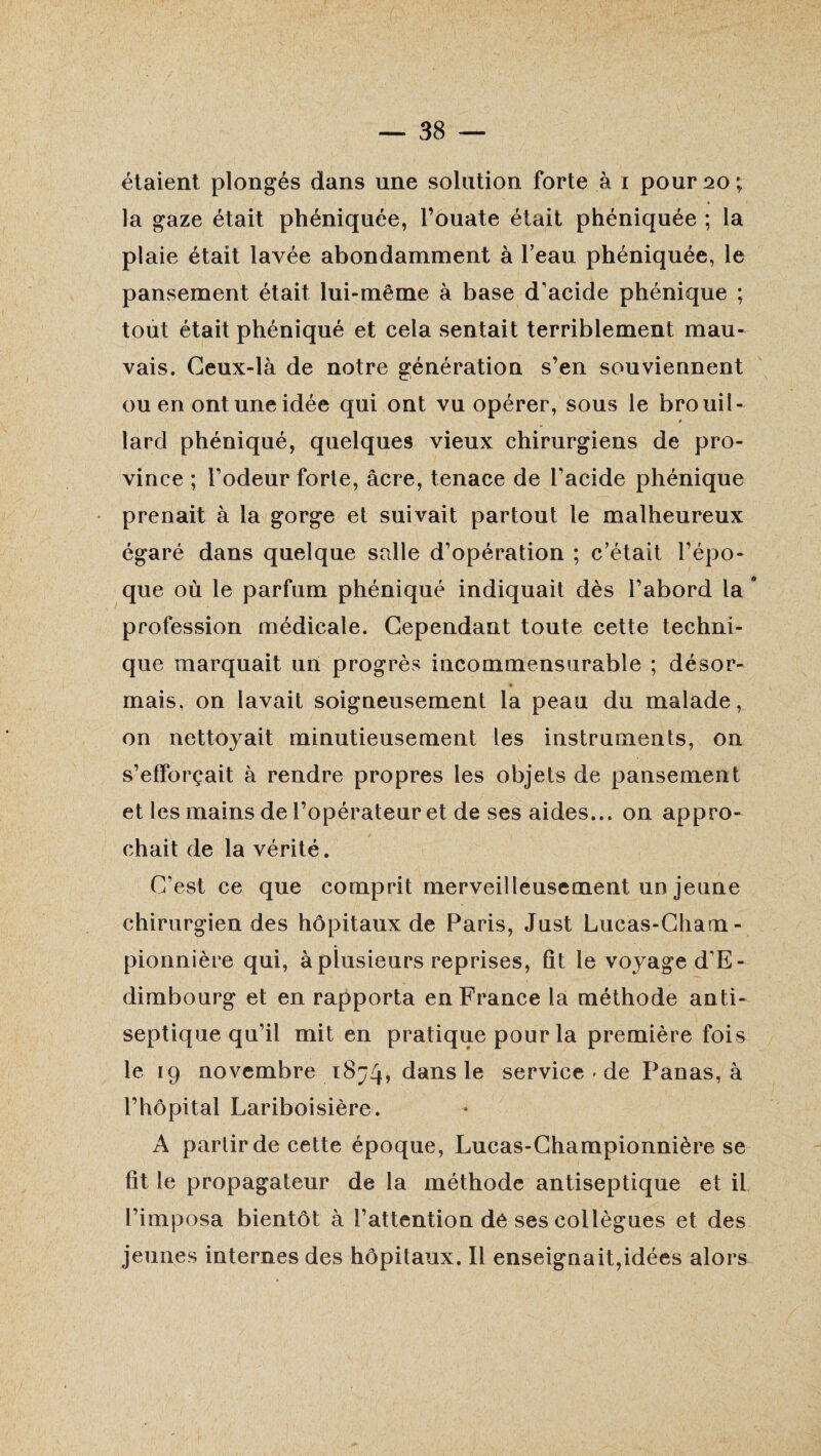 étaient plongés dans une solution forte à i pour 20; la gaze était phéniquée, l’ouate était phéniquée ; la plaie était lavée abondamment à beau phéniquée, le pansement était lui-même à base d’acide phénique ; tout était phéniqué et cela sentait terriblement mau¬ vais. Ceux-là de notre génération s’en souviennent ou en ont une idée qui ont vu opérer, sous le brouil- * lard phéniqué, quelques vieux chirurgiens de pro¬ vince ; l’odeur forte, âcre, tenace de l’acide phénique prenait à la gorge et suivait partout le malheureux égaré dans quelque salle d’opération ; c’était l’épo¬ que où le parfum phéniqué indiquait dès l’abord la * profession médicale. Cependant toute cette techni¬ que marquait un progrès incommensurable ; désor- * mais, on lavait soigneusement la peau du malade, on nettoyait minutieusement les instruments, on s’efforçait à rendre propres les objets de pansement et les mains de l’opérateur et de ses aides... on appro¬ chait de la vérité. C’est ce que comprit merveilleusement un jeune chirurgien des hôpitaux de Paris, Just Lucas-Cham- pionnière qui, à plusieurs reprises, fit le voyaged’E- dimbourg et en rapporta en France la méthode anti¬ septique qu’il mit en pratique pour la première fois le 19 novembre dans le service - de Panas, à l’hôpital Lariboisière. A partir de cette époque, Lucas-Championnière se fit le propagateur de la méthode antiseptique et il l’imposa bientôt à l’attention de ses collègues et des jeunes internes des hôpitaux. Il enseignait,idées alors