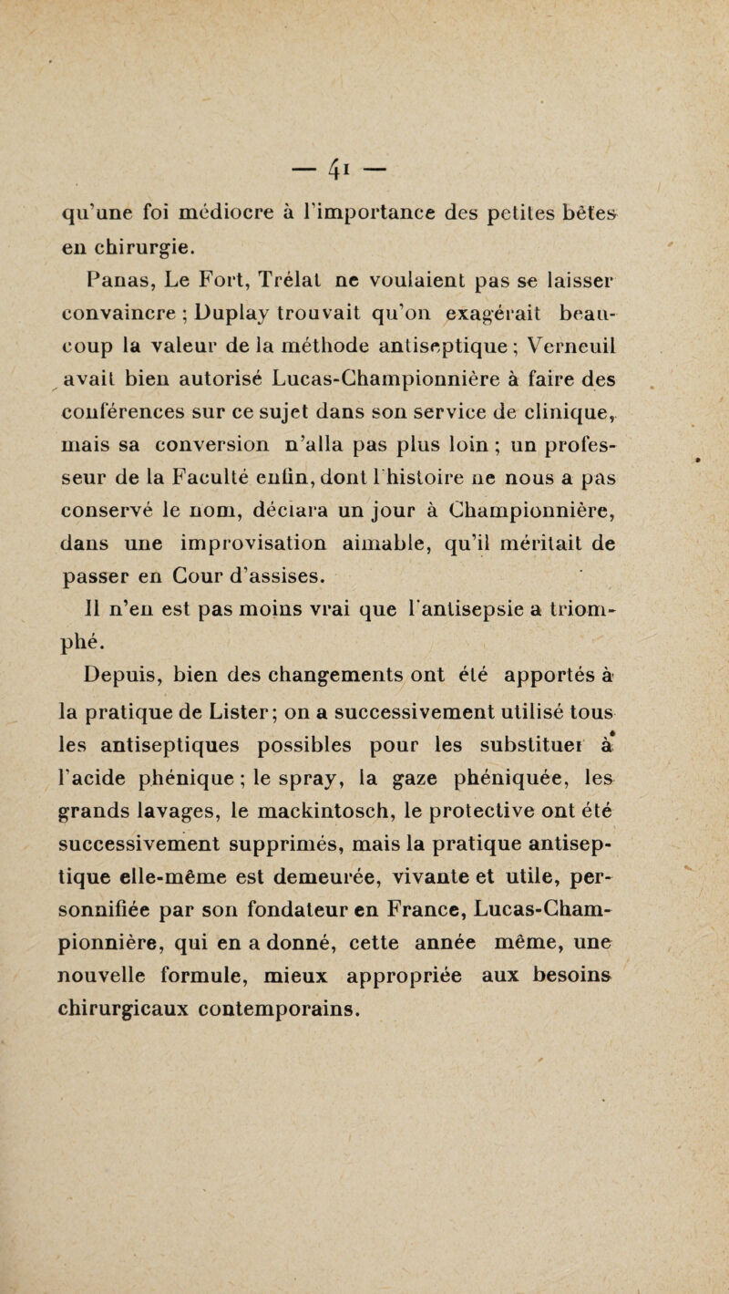 qu’une foi médiocre à l’importance des petites bêtes en chirurgie. Panas, Le Fort, Trélat ne voulaient pas se laisser convaincre ; Duplay trouvait qu’on exagérait beau¬ coup la valeur delà méthode antiseptique; Verneuil avait bien autorisé Lucas-Championnière à faire des conférences sur ce sujet dans son service de clinique, mais sa conversion n’alla pas plus loin ; un profes¬ seur de la Faculté enlin,dont Lhistoire ne nous a pas conservé le nom, déclara un jour à Championnière, dans une improvisation aimable, qu’il méritait de passer en Cour d’assises. J1 n’en est pas moins vrai que l’antisepsie a triom¬ phé. Depuis, bien des changements ont été apportés à la pratique de Lister; on a successivement utilisé tous les antiseptiques possibles pour les substituer à* l’acide phénique ; le spray, la gaze phéniquée, les grands lavages, le mackintosch, le protective ont été successivement supprimés, mais la pratique antisep¬ tique elle-même est demeurée, vivante et utile, per¬ sonnifiée par son fondateur en France, Lucas-Cham- pionnière, qui en a donné, cette année même, une nouvelle formule, mieux appropriée aux besoins chirurgicaux contemporains.