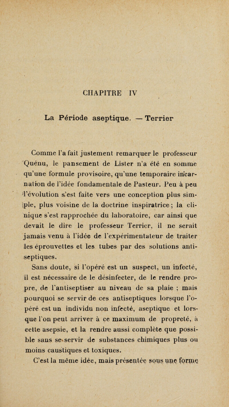 CHAPITRE IV La Période aseptique. — Terrier Comme i’a fait justement remarquer le professeur Quénu, le pansement de Lister n’a été en somme qu’une formule provisoire, qu’une temporaire incar¬ nation de l’idée fondamentale de Pasteur. Peu à peu 1’évolution a’est faite vers une conception plus sim- iple, plus voisine de la doctrine inspiratrice; la cli¬ nique s'est rapprochée du laboratoire, car ainsi que devait le dire le professeur Terrier, il ne serait jamais venu à l'idée de l’expérimentateur de traiter les éprouvettes et les tubes par des solutions anti¬ septiques. Sans doute, si l’opéré est un suspect, un infecté, il est nécessaire de le désinfecter, de le rendre pro¬ pre, de l’anliseptiser au niveau de sa plaie ; mais pourquoi se servir de ces antiseptiques lorsque l’o¬ péré est un individu non infecté, aseptique et lors¬ que Ton peut arriver à ce maximum de propreté, à cette asepsie, et la rendre aussi complète que possi¬ ble sans se%servir de substances chimiques plus ou moins caustiques et toxiques. C’est la même idée, mais présentée sous une forrnç