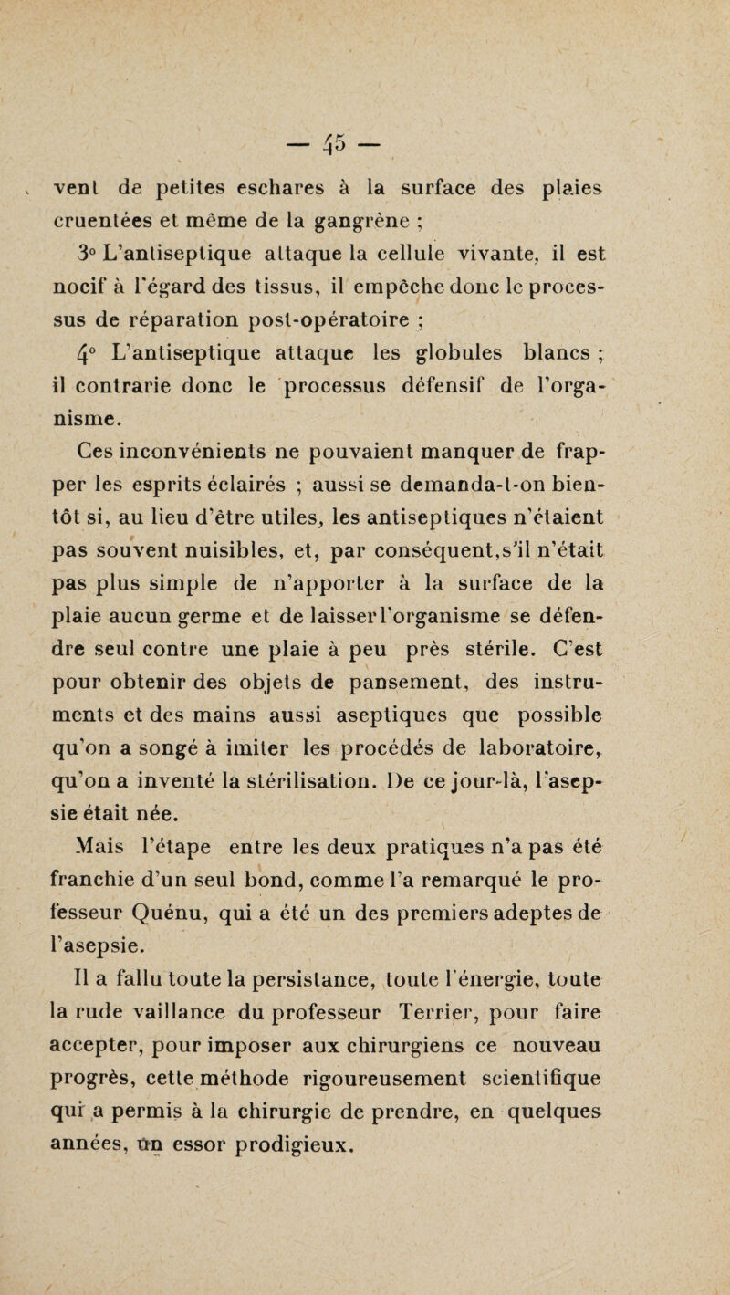 vent de petites eschares à la surface des plaies cruentées et même de la gangrène ; 3° L’antiseptique attaque la cellule vivante, il est nocif à l'égard des tissus, il empêche donc le proces¬ sus de réparation post-opératoire ; 4° L'antiseptique attaque les globules blancs ; il contrarie donc le processus défensif de l’orga¬ nisme. Ces inconvénients ne pouvaient manquer de frap¬ per les esprits éclairés ; aussi se demanda-t-on bien¬ tôt si, au lieu d’être utiles, les antiseptiques n’étaient pas souvent nuisibles, et, par conséquent,s'il n’était pas plus simple de n’apporter à la surface de la plaie aucun germe et de laisser l’organisme se défen¬ dre seul contre une plaie à peu près stérile. C’est pour obtenir des objets de pansement, des instru¬ ments et des mains aussi aseptiques que possible qu’on a songé à imiter les procédés de laboratoire, qu’on a inventé la stérilisation. De ce jourdà, l’asep¬ sie était née. Mais l’étape entre les deux pratiques n’a pas été franchie d’un seul bond, comme l’a remarqué le pro¬ fesseur Quénu, qui a été un des premiers adeptes de l’asepsie. Il a fallu toute la persistance, toute l’énergie, toute la rude vaillance du professeur Terrier, pour faire accepter, pour imposer aux chirurgiens ce nouveau progrès, cette méthode rigoureusement scientifique qui a permis à la chirurgie de prendre, en quelques années, Un essor prodigieux.