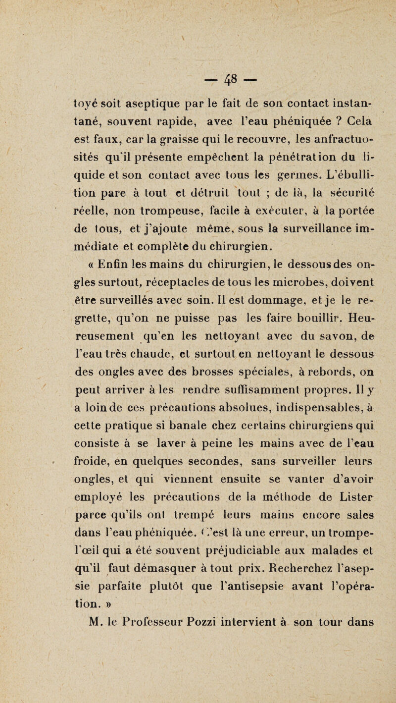 toyé soit aseptique par le fait de son contact instan¬ tané, souvent rapide, avec l’eau phéniquée ? Gela est faux, car la graisse qui le recouvre, les anfractuo¬ sités qu'il présente empêchent la pénétration du li¬ quide et son contact avec tous les germes. L’ébulli¬ tion pare à tout et détruit tout ; de là, la sécurité réelle, non trompeuse, facile à exécuter, à la portée de tous, et j’ajoute même, sous la surveillance im¬ médiate et complète du chirurgien. (( Enfin les mains du chirurgien, le dessous des on¬ gles surtout, réceptacles de tous les microbes, doivent être surveillés avec soin. Il est dommage, et je le re¬ grette, qu’on ne puisse pas les faire bouillir. Heu¬ reusement qu’en les nettoyant avec du savon, de l’eau très chaude, et surtout en nettoyant le dessous des ongles avec des brosses spéciales, à rebords, on peut arriver à les rendre suffisamment propres. h y a loin de ces précautions absolues, indispensables, à cette pratique si banale chez certains chirurgiens qui consiste à se laver à peine les mains avec de l’eau froide, en quelques secondes, sans surveiller leurs ongles, et qui viennent ensuite se vanter d’avoir employé les précautions de la méthode de Lister parce qu’ils ont trempé leurs mains encore sales dans l’eau phéniquée. < -,’est là une erreur, un trompe- l'œil qui a été souvent préjudiciable aux malades et qu’il faut démasquer à tout prix. Recherchez l’asep¬ sie parfaite plutôt que l’antisepsie avant l’opéra¬ tion. » M. le Professeur Pozzi intervient à son tour dans