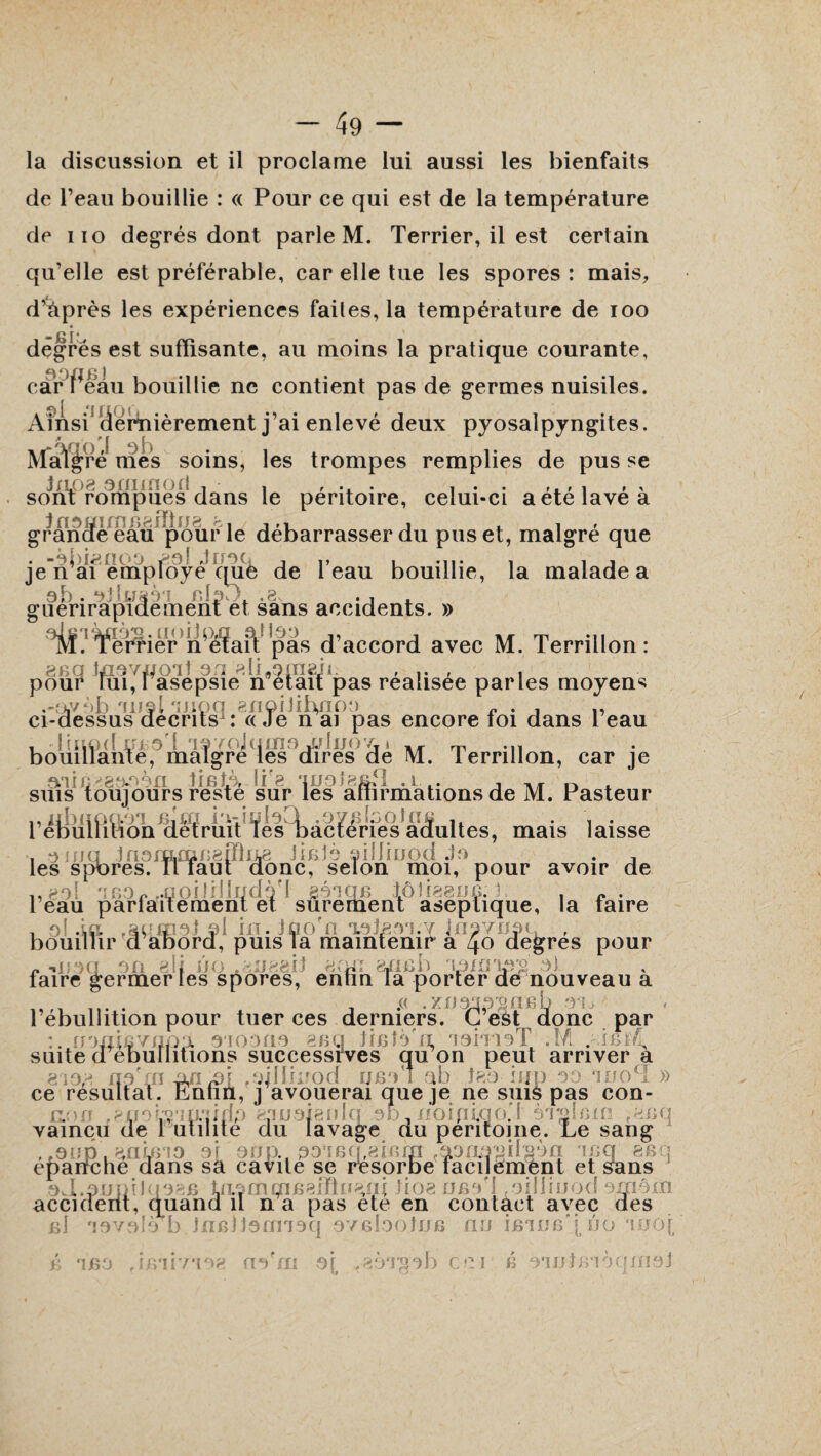 la discussion et il proclame lui aussi les bienfaits de l’eau bouillie : « Pour ce qui est de la température de no degrés dont parle M. Terrier, il est certain qu’elle est préférable, car elle tue les spores : mais, d’après les expériences faites, la température de ioo degrés est suffisante, au moins la pratique courante, car i eau bouillie ne contient pas de germes nuisiles. Ainsi (iérnièrement j’ai enlevé deux pyosalpyngites. Malgré mes soins, les trompes remplies de pus se sont rompues dans le pentoire, celui-ci aetelavea grande eau pour le debarrasser du pus et, maigre que . -ojuanoo J non , ,, , , je n ai employé que de 1 eau bouillie, la malade a 0; -. obusAi cloT). .8. .j guenrapidement et sans accidents. » M. Terlièr n’eïaiV pas d’accord avec M. Terrillon : pour lui, 1 asepsie n était pas realisee parles moyens .-avôb oijsI ruioq gnoiJüyioo v , ., ci-dessus décrits : «Je n ai pas encore toi dans leau , lir.od irrs't of Yoitimo Jjluo'fji A .n bouillante, maigre les dires de M. terrillon, car je artîfiëgaoèu tietA lif8 ‘insîz&H a .. , ,T n , suis toujours reste sur les affirmations de M. Pasteur i,idnipft0T njm io-inloQ .oyBbotae , . \ . l ebulluion détruit Tes bactenes adultes, mais laisse , 0 mu 1u3fp1£ne8iïlijl8 JiBÎè oiüiuod Jo . 4 les spores. IT faut donc, selon moi, pour avoir de ,,go! ..ûoiJrilqdoT géôqè tôîigguc. . l eau parfaitement et sûrement aseptique, la taire , 0! .ia .aomoJ 01 m. Jfio n oaJÆoi.Y jnovudL , bouillir d abord, puis la maintenir a 40 degres pour aseptique, ol si in. Jûofn oateo'i.Y InsviW ni J 0C1 OU 8 If il O ,h:J88(] 8( O) « *»’ l J -il G: i > • ' *} ■: i ‘ r.XJril Uii» l+J fi si , faire germer les spores, entm la porter de nouveau a , .« .zo mpy, ne b oa l ebullition pour tuer ces derniers. L est donc par nonifivapl 0100no mà tifdo'n 'ioîtioT .M ..isM, suite d ébullitions successives qu on peut arriver a 8 i 0,8 qoVnp/i^i fsjlIurod fjboI a b îgo mp oo mo^î » 813,8 n0 m 0/1 à)\ .miiuroa ubo 1 00 jko njp 00 isjool ce résultat. Entm, j avouerai que je ne suis pas con- sxoa .’êifois'miidp ganaigidcr oo, üoipicjo’t èrgfem ^nq vaincu de 1 utilité du lavage du péritoine. Le sang , ,011p . anbrio or 00p. 0omqr8iem ^paogilgon ipq aeq épanché dans sa cavité se resorbe facilement et Sans J.0üniJuo8B luâmmfiafflnatti lio8 ubo'I .oilliuod omôm cident, quand il n a pas ete en contact avec des b! oovolo b inciloarioq oygîooîjjg au îbtüb'î ûô moi b oontBibanioi 0 accic [B0 uo ni 0[f .80*1^on ce i llVîl 7*108