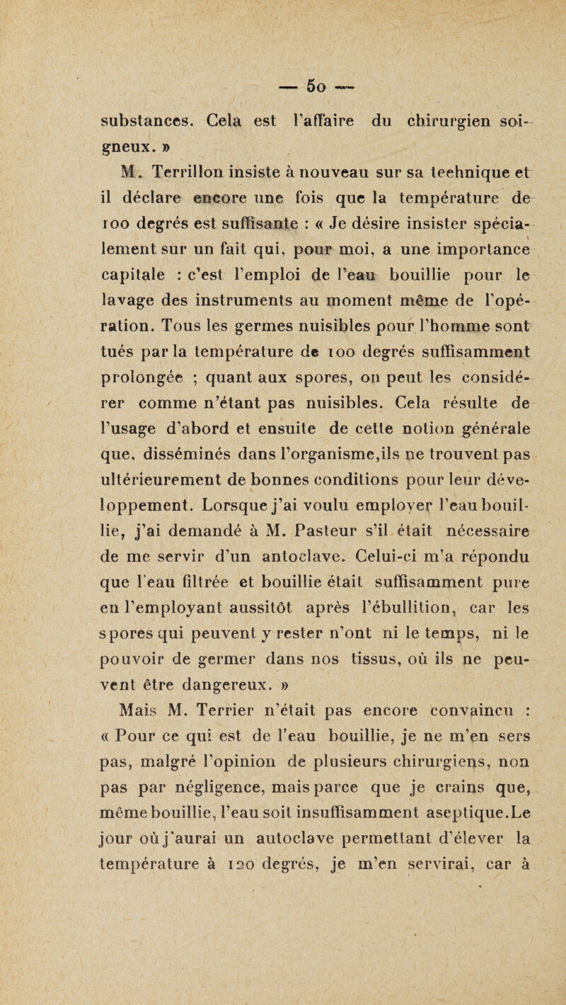 substances. Gela est l’afYaire du chirurgien soi¬ gneux. y> M. Terrillon insiste à nouveau sur sa technique et il déclare encore une fois que la température de 100 degrés est suffisante : « Je désire insister spécia- \ lement sur un fait qui, pour moi, a une importance capitale : c’est l’emploi de l’eau bouillie pour le lavage des instruments au moment même de l’opé¬ ration. Tous les germes nuisibles pour l’homme sont tués parla température de 100 degrés suffisamment prolongée ; quant aux spores, on peut les considé¬ rer comme n’étant pas nuisibles. Cela résulte de l’usage d’abord et ensuite de cette notion générale que, disséminés dans l’organisme,ils ne trouvent pas ultérieurement de bonnes conditions pour leur déve¬ loppement. Lorsque j’ai voulu employer l’eau bouil¬ lie, j’ai demandé à M. Pasteur s’il était nécessaire de me servir d’un antoelave. Celui-ci m’a répondu que l’eau filtrée et bouillie était suffisamment pure en l’employant aussitôt après l’ébullition, car les spores qui peuvent y rester n’ont ni le temps, ni le pouvoir de germer dans nos tissus, où ils ne peu¬ vent être dangereux. » Mais M. Terrier n’était pas encore convaincu : « Pour ce qui est de l’eau bouillie, je ne m’en sers pas, malgré l’opinion de plusieurs chirurgiens, non pas par négligence, mais parce que je crains que, même bouillie, l’eau soit insuffisamment aseptique.Le jour où j’aurai un autoclave permettant d’élever la température à ï20 degrés, je m’en servirai, car à