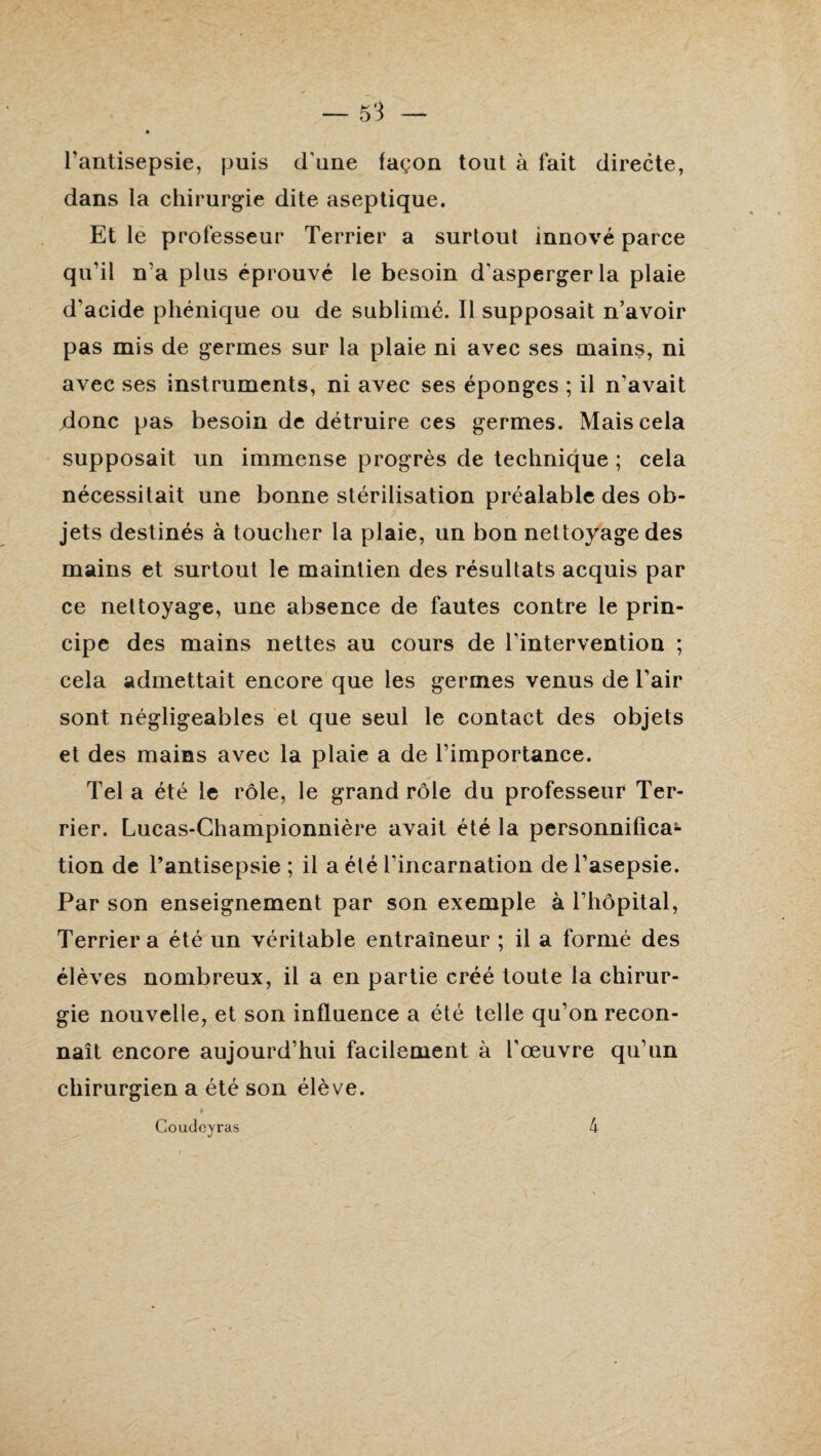 l’antisepsie, puis d une façon tout à fait directe, dans la chirurgie dite aseptique. Et le professeur Terrier a surtout innové parce qu’il n’a plus éprouvé le besoin d'asperger la plaie d'acide phénique ou de sublimé. Il supposait n’avoir pas mis de germes sur la plaie ni avec ses mains, ni avec ses instruments, ni avec ses éponges ; il n’avait donc pas besoin de détruire ces germes. Mais cela supposait un immense progrès de technique ; cela nécessitait une bonne stérilisation préalable des ob¬ jets destinés à toucher la plaie, un bon nettoyagedes mains et surtout le maintien des résultats acquis par ce nettoyage, une absence de fautes contre le prin¬ cipe des mains nettes au cours de l'intervention ; cela admettait encore que les germes venus de l’air sont négligeables et que seul le contact des objets et des mains avec la plaie a de l’importance. Tel a été le rôle, le grand rôle du professeur Ter¬ rier. Lucas-Championnière avait été la personnifica¬ tion de l’antisepsie ; il a été l’incarnation de l’asepsie. Par son enseignement par son exemple à l’hôpital, Terrier a été un véritable entraîneur ; il a formé des élèves nombreux, il a en partie créé toute la chirur¬ gie nouvelle, et son influence a été telle qu’on recon¬ naît encore aujourd’hui facilement à l'œuvre qu’un chirurgien a été son élève. Coudeyras 4