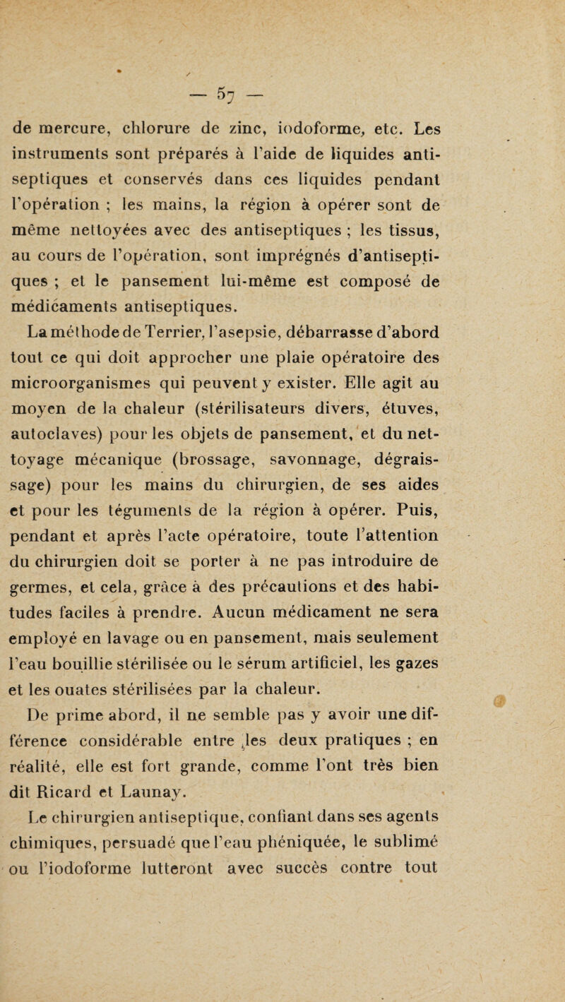 de mercure, chlorure de zinc, iodoforme, etc. Les instruments sont préparés à l’aide de liquides anti¬ septiques et conservés dans ces liquides pendant l’opération ; les mains, la région à opérer sont de même nettoyées avec des antiseptiques ; les tissus, au cours de l’opération, sont imprégnés d’antisepti¬ ques ; et le pansement lui-même est composé de médicaments antiseptiques. La méthode de Terrier, l’asepsie, débarrasse d’abord tout ce qui doit approcher une plaie opératoire des microorganismes qui peuvent y exister. Elle agit au moyen de la chaleur (stérilisateurs divers, étuves, autoclaves) pour les objets de pansement, et du net¬ toyage mécanique (brossage, savonnage, dégrais¬ sage) pour les mains du chirurgien, de ses aides et pour les téguments de la région à opérer. Puis, pendant et après l’acte opératoire, toute l’attention du chirurgien doit se porter à ne pas introduire de germes, et cela, grâce à des précautions et des habi¬ tudes faciles à prendre. Aucun médicament ne sera employé en lavage ou en pansement, mais seulement l’eau bouillie stérilisée ou le sérum artificiel, les gazes et les ouates stérilisées par la chaleur. De prime abord, il ne semble pas y avoir une dif¬ férence considérable entre ,les deux pratiques ; en réalité, elle est fort grande, comme l’ont très bien dit Ricard et Launay. Le chirurgien antiseptique, confiant dans ses agents chimiques, persuadé que l’eau phéniquée, le sublimé ou l’iodoforme lutteront avec succès contre tout