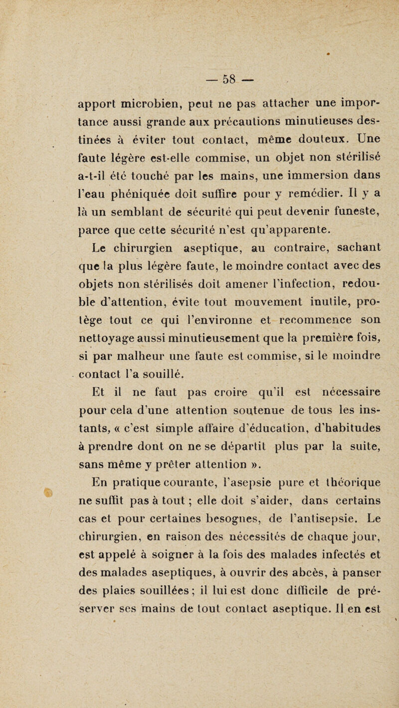 apport microbien, peut ne pas attacher une impor¬ tance aussi grande aux précautions minutieuses des¬ tinées à éviter tout contact, même douteux. Une faute légère est-elle commise, un objet non stérilisé a-t-il été touché par les mains, une immersion dans l’eau phéniquée doit suffire pour y remédier. Il y a là un semblant de sécurité qui peut devenir funeste, parce que cette sécurité n’est qu’apparente. Le chirurgien aseptique, au contraire, sachant que la plus légère faute, le moindre contact avec des objets non stérilisés doit amener Tinfection, redou¬ ble d’attention, évite tout mouvement inutile, pro¬ tège tout ce qui l’environne et recommence son nettoyage aussi minutieusement que la première fois, i si par malheur une faute est commise, si le moindre contact l’a souillé. Et il ne faut pas croire qu’il est nécessaire pour cela d’une attention soutenue de tous les ins¬ tants, « c’est simple affaire d’éducation, d’habitudes à prendre dont on ne se départit plus par la suite, sans même y prêter attention ». En pratique courante, l’asepsie pure et théorique ne suffit pas à tout ; elle doit s’aider, dans certains cas et pour certaines besognes, de l’antisepsie. Le chirurgien, en raison des nécessités de chaque jour, est appelé à soigner à la fois des malades infectés et des malades aseptiques, à ouvrir des abcès, à panser des plaies souillées ; il lui est donc difficile de pré¬ server ses mains de tout contact aseptique. 11 en est