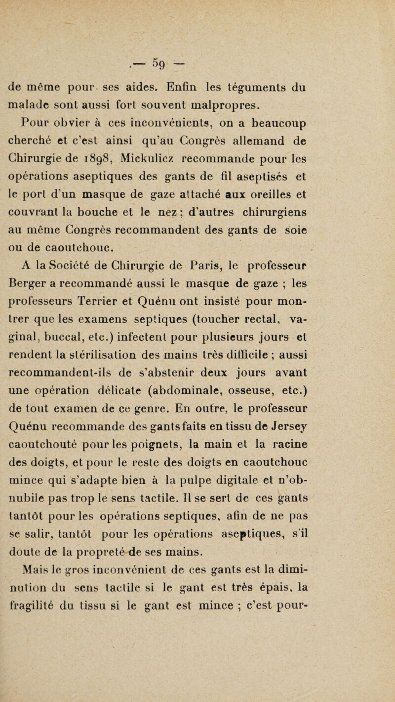 de même pour, ses aides. Enfin les téguments du malade sont aussi fort souvent malpropres. Pour obvier à ces inconvénients, on a beaucoup cherché et c’est ainsi qu’au Congrès allemand de Chirurgie de 1898, Mickulicz recommande pour les opérations aseptiques des gants de fil aseptisés et le port d’un masque de gaze attaché aux oreilles et couvrant la bouche et le nez ; d’autres chirurgiens au même Congrès recommandent des gants de soie ou de caoutchouc. A la Société de Chirurgie de Paris, le professeur Berger a recommandé aussi le masque de gaze ; les professeurs Terrier et Quénu ont insisté pour mon¬ trer que les examens septiques (toucher rectal, va¬ ginal, buccal, etc.) infectent pour plusieurs jours et rendent la stérilisation des mains très difficile ; aussi recommandent-ils de s’abstenir deux jours avant une opération délicate (abdominale, osseuse, etc.) de tout examen de ce genre. En outre, le professeur Quénu recommande des gants faits en tissu de Jersey caoutchouté pour les poignets, la main et la racine des doigts, et pour le reste des doigts en caoutchouc mince qui s’adapte bien à la pulpe digitale et n’ob¬ nubile pas trop le sens tactile. Il se sert de ces gants tantôt pour les opérations septiques, afin de ne pas se salir, tantôt pour les opérations aseptiques, s’il doute de la propreté de ses mains. Mais le gros inconvénient de ces gants est la dimi¬ nution du sens tactile si le gant est très épais, la fragilité du tissu si le gant est mince ; c’est pour-