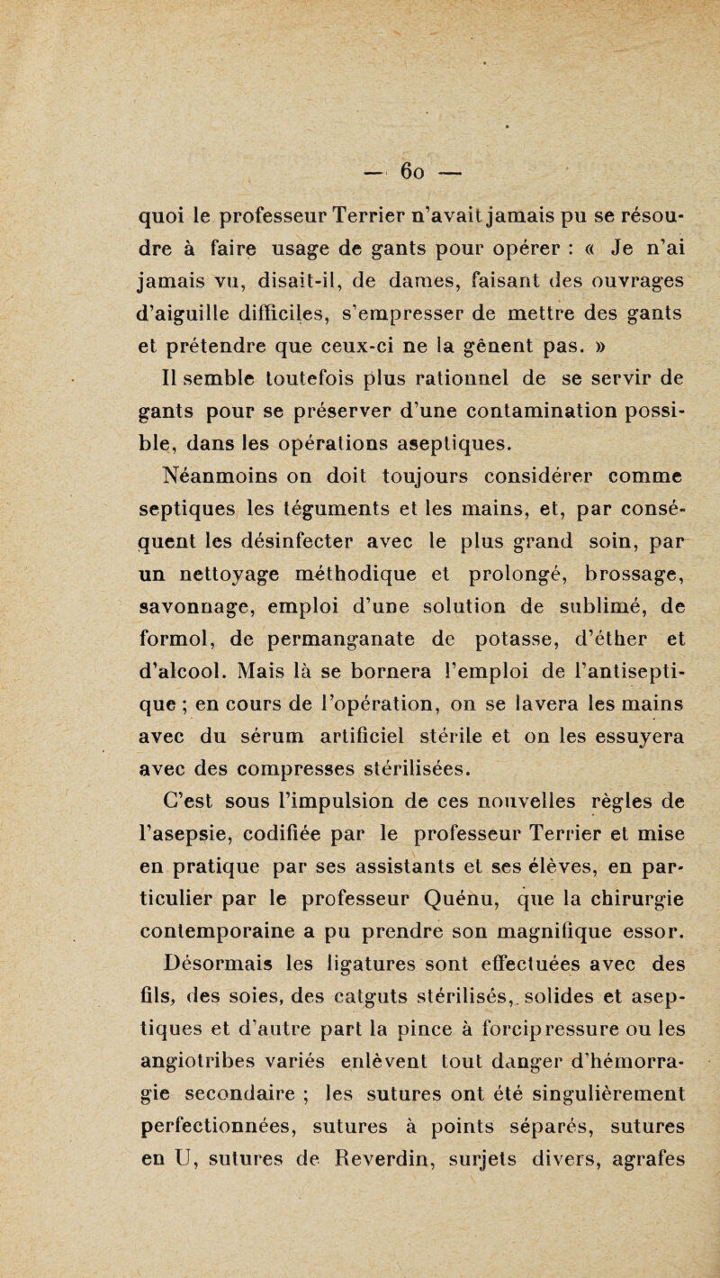 quoi le professeur Terrier n’avait jamais pu se résou¬ dre à faire usage de gants pour opérer : « Je n’ai jamais vu, disait-il, de dames, faisant des ouvrages d’aiguille difficiles, s’empresser de mettre des gants et prétendre que ceux-ci ne la gênent pas. » Il semble toutefois plus rationnel de se servir de gants pour se préserver d’une contamination possi¬ ble, dans les opérations aseptiques. Néanmoins on doit toujours considérer comme septiques les téguments et les mains, et, par consé¬ quent les désinfecter avec le plus grand soin, par un nettoyage méthodique et prolongé, brossage, savonnage, emploi d’une solution de sublimé, de formol, de permanganate de potasse, d’éther et d’alcool. Mais là se bornera l’emploi de l’antisepti¬ que ; en cours de l’opération, on se lavera les mains avec du sérum artificiel stérile et on les essuyera avec des compresses stérilisées. C’est sous l’impulsion de ces nouvelles règles de l’asepsie, codifiée par le professeur Terrier et mise en pratique par ses assistants et ses élèves, en par¬ ticulier par le professeur Quénu, que la chirurgie contemporaine a pu prendre son magnifique essor. Désormais les ligatures sont effectuées avec des fils, des soies, des catguts stérilisés, solides et asep¬ tiques et d’autre part la pince à forcipressure ou les angiotribes variés enlèvent tout danger d’hémorra¬ gie secondaire ; les sutures ont été singulièrement perfectionnées, sutures à points séparés, sutures en U, sutures de Reverdin, surjets divers, agrafes